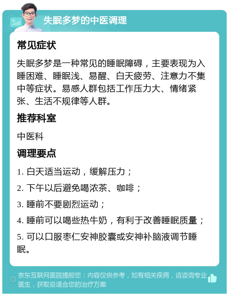 失眠多梦的中医调理 常见症状 失眠多梦是一种常见的睡眠障碍，主要表现为入睡困难、睡眠浅、易醒、白天疲劳、注意力不集中等症状。易感人群包括工作压力大、情绪紧张、生活不规律等人群。 推荐科室 中医科 调理要点 1. 白天适当运动，缓解压力； 2. 下午以后避免喝浓茶、咖啡； 3. 睡前不要剧烈运动； 4. 睡前可以喝些热牛奶，有利于改善睡眠质量； 5. 可以口服枣仁安神胶囊或安神补脑液调节睡眠。