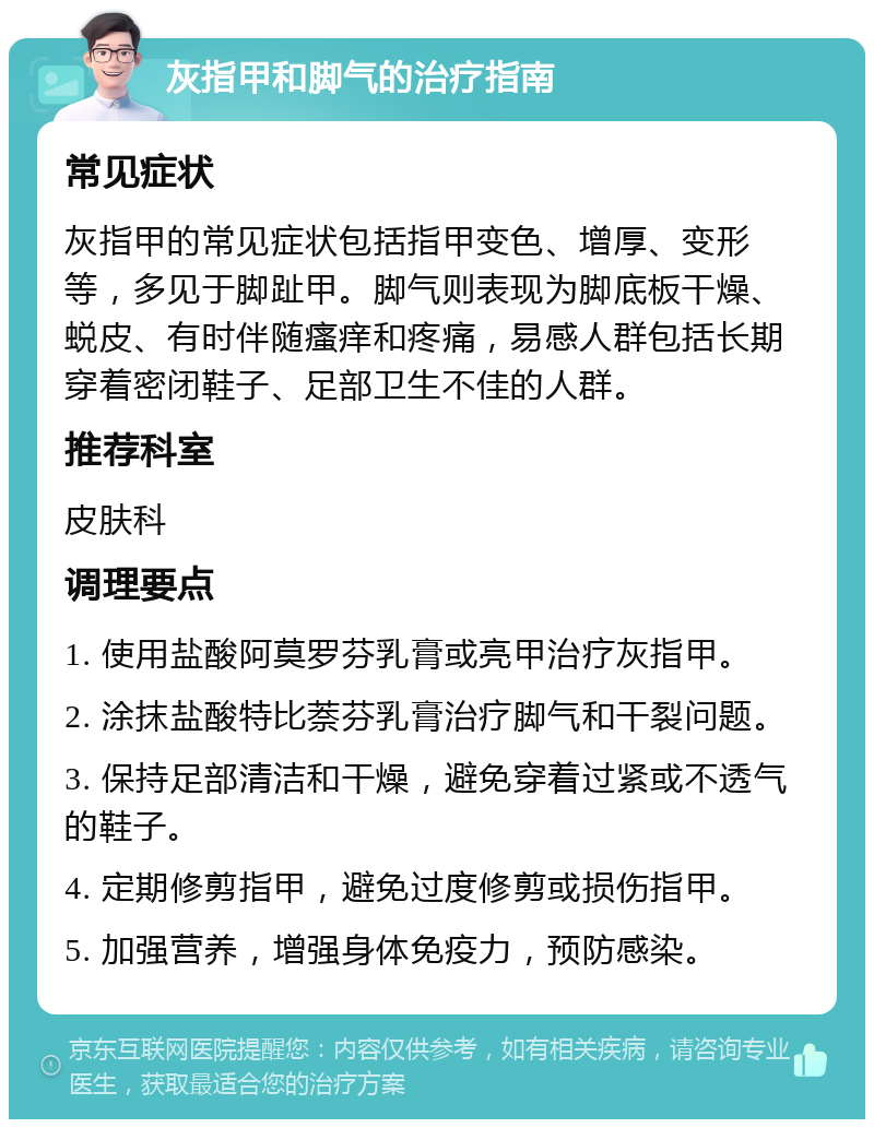 灰指甲和脚气的治疗指南 常见症状 灰指甲的常见症状包括指甲变色、增厚、变形等，多见于脚趾甲。脚气则表现为脚底板干燥、蜕皮、有时伴随瘙痒和疼痛，易感人群包括长期穿着密闭鞋子、足部卫生不佳的人群。 推荐科室 皮肤科 调理要点 1. 使用盐酸阿莫罗芬乳膏或亮甲治疗灰指甲。 2. 涂抹盐酸特比萘芬乳膏治疗脚气和干裂问题。 3. 保持足部清洁和干燥，避免穿着过紧或不透气的鞋子。 4. 定期修剪指甲，避免过度修剪或损伤指甲。 5. 加强营养，增强身体免疫力，预防感染。