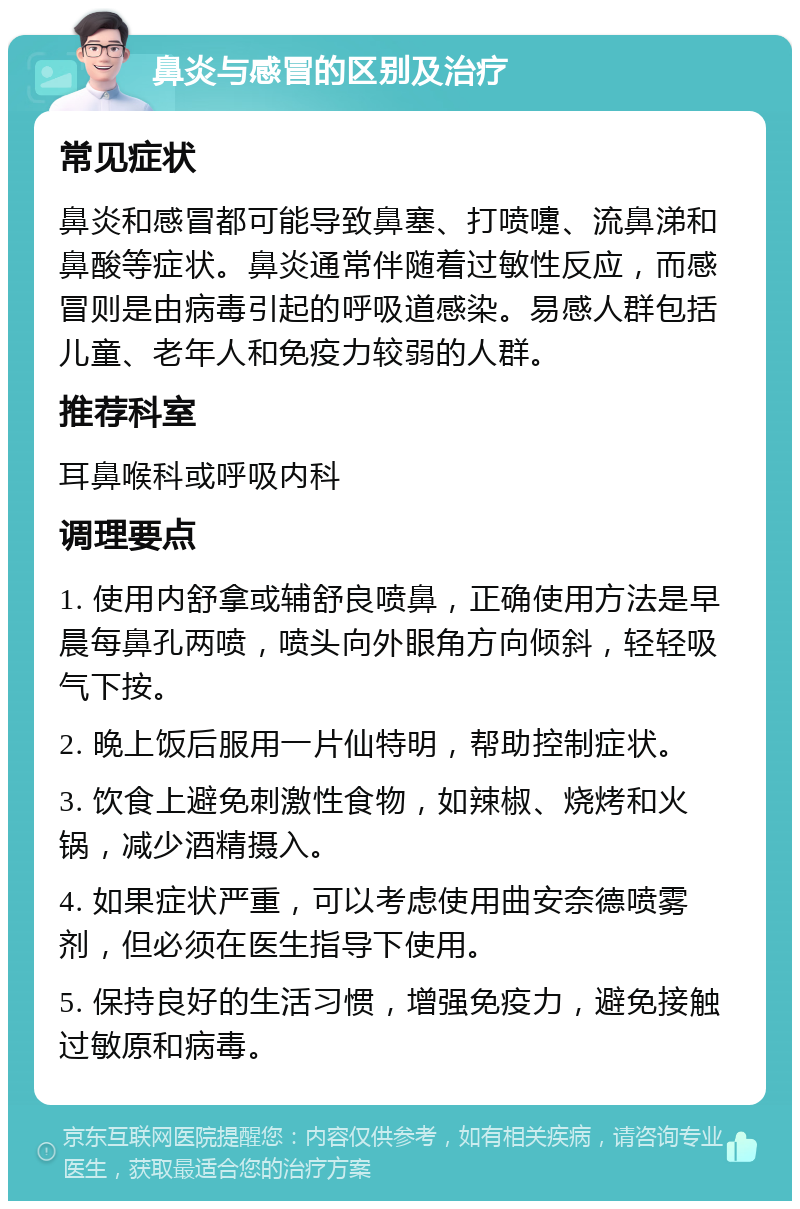 鼻炎与感冒的区别及治疗 常见症状 鼻炎和感冒都可能导致鼻塞、打喷嚏、流鼻涕和鼻酸等症状。鼻炎通常伴随着过敏性反应，而感冒则是由病毒引起的呼吸道感染。易感人群包括儿童、老年人和免疫力较弱的人群。 推荐科室 耳鼻喉科或呼吸内科 调理要点 1. 使用内舒拿或辅舒良喷鼻，正确使用方法是早晨每鼻孔两喷，喷头向外眼角方向倾斜，轻轻吸气下按。 2. 晚上饭后服用一片仙特明，帮助控制症状。 3. 饮食上避免刺激性食物，如辣椒、烧烤和火锅，减少酒精摄入。 4. 如果症状严重，可以考虑使用曲安奈德喷雾剂，但必须在医生指导下使用。 5. 保持良好的生活习惯，增强免疫力，避免接触过敏原和病毒。