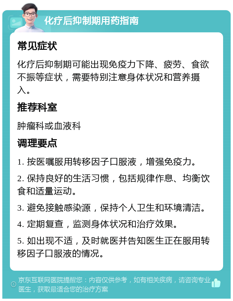 化疗后抑制期用药指南 常见症状 化疗后抑制期可能出现免疫力下降、疲劳、食欲不振等症状，需要特别注意身体状况和营养摄入。 推荐科室 肿瘤科或血液科 调理要点 1. 按医嘱服用转移因子口服液，增强免疫力。 2. 保持良好的生活习惯，包括规律作息、均衡饮食和适量运动。 3. 避免接触感染源，保持个人卫生和环境清洁。 4. 定期复查，监测身体状况和治疗效果。 5. 如出现不适，及时就医并告知医生正在服用转移因子口服液的情况。