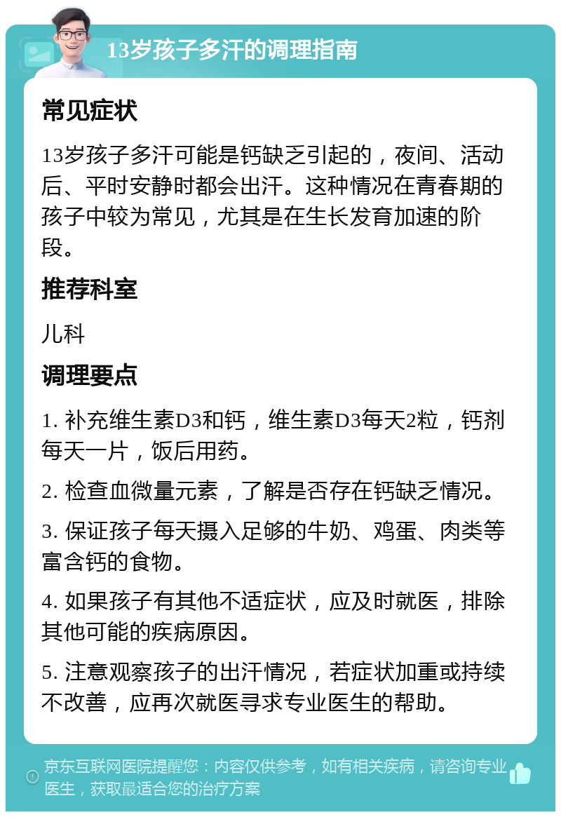 13岁孩子多汗的调理指南 常见症状 13岁孩子多汗可能是钙缺乏引起的，夜间、活动后、平时安静时都会出汗。这种情况在青春期的孩子中较为常见，尤其是在生长发育加速的阶段。 推荐科室 儿科 调理要点 1. 补充维生素D3和钙，维生素D3每天2粒，钙剂每天一片，饭后用药。 2. 检查血微量元素，了解是否存在钙缺乏情况。 3. 保证孩子每天摄入足够的牛奶、鸡蛋、肉类等富含钙的食物。 4. 如果孩子有其他不适症状，应及时就医，排除其他可能的疾病原因。 5. 注意观察孩子的出汗情况，若症状加重或持续不改善，应再次就医寻求专业医生的帮助。