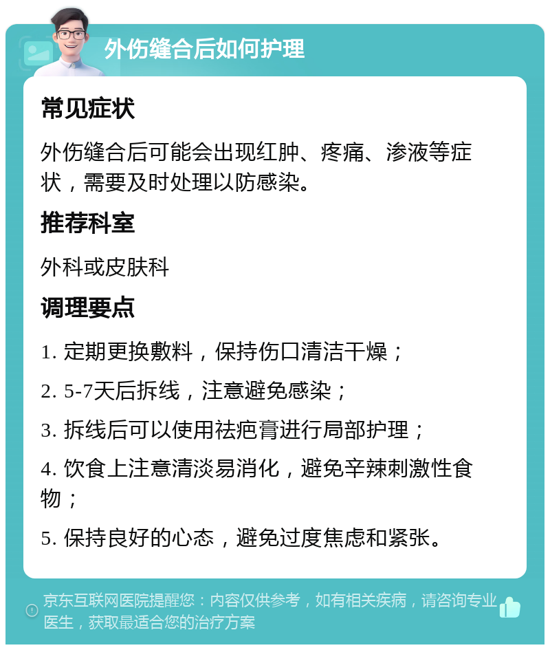 外伤缝合后如何护理 常见症状 外伤缝合后可能会出现红肿、疼痛、渗液等症状，需要及时处理以防感染。 推荐科室 外科或皮肤科 调理要点 1. 定期更换敷料，保持伤口清洁干燥； 2. 5-7天后拆线，注意避免感染； 3. 拆线后可以使用祛疤膏进行局部护理； 4. 饮食上注意清淡易消化，避免辛辣刺激性食物； 5. 保持良好的心态，避免过度焦虑和紧张。