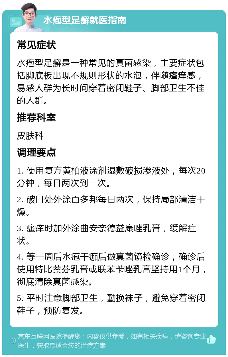 水疱型足癣就医指南 常见症状 水疱型足癣是一种常见的真菌感染，主要症状包括脚底板出现不规则形状的水泡，伴随瘙痒感，易感人群为长时间穿着密闭鞋子、脚部卫生不佳的人群。 推荐科室 皮肤科 调理要点 1. 使用复方黄柏液涂剂湿敷破损渗液处，每次20分钟，每日两次到三次。 2. 破口处外涂百多邦每日两次，保持局部清洁干燥。 3. 瘙痒时加外涂曲安奈德益康唑乳膏，缓解症状。 4. 等一周后水疱干痂后做真菌镜检确诊，确诊后使用特比萘芬乳膏或联苯苄唑乳膏坚持用1个月，彻底清除真菌感染。 5. 平时注意脚部卫生，勤换袜子，避免穿着密闭鞋子，预防复发。