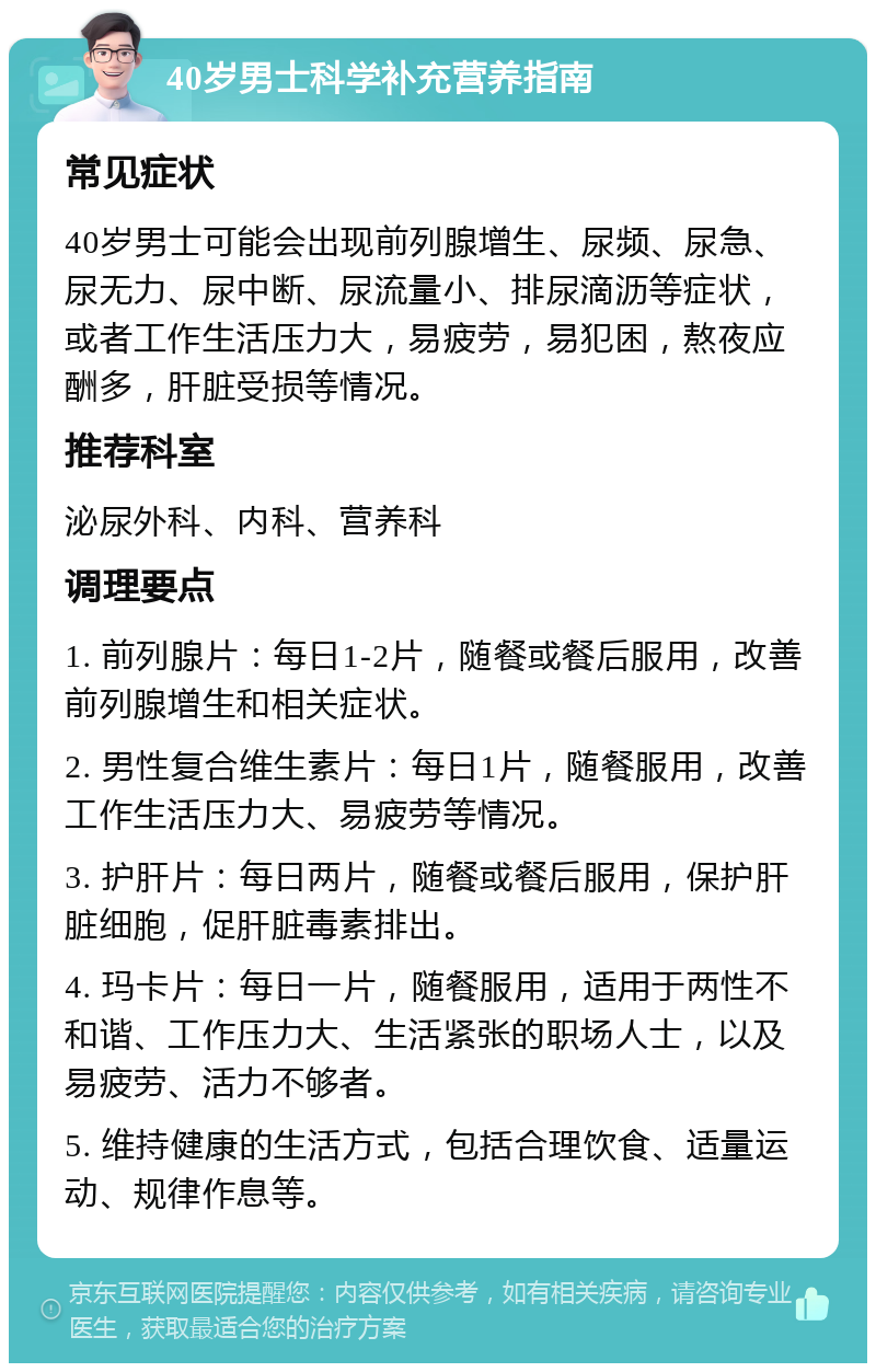 40岁男士科学补充营养指南 常见症状 40岁男士可能会出现前列腺增生、尿频、尿急、尿无力、尿中断、尿流量小、排尿滴沥等症状，或者工作生活压力大，易疲劳，易犯困，熬夜应酬多，肝脏受损等情况。 推荐科室 泌尿外科、内科、营养科 调理要点 1. 前列腺片：每日1-2片，随餐或餐后服用，改善前列腺增生和相关症状。 2. 男性复合维生素片：每日1片，随餐服用，改善工作生活压力大、易疲劳等情况。 3. 护肝片：每日两片，随餐或餐后服用，保护肝脏细胞，促肝脏毒素排出。 4. 玛卡片：每日一片，随餐服用，适用于两性不和谐、工作压力大、生活紧张的职场人士，以及易疲劳、活力不够者。 5. 维持健康的生活方式，包括合理饮食、适量运动、规律作息等。