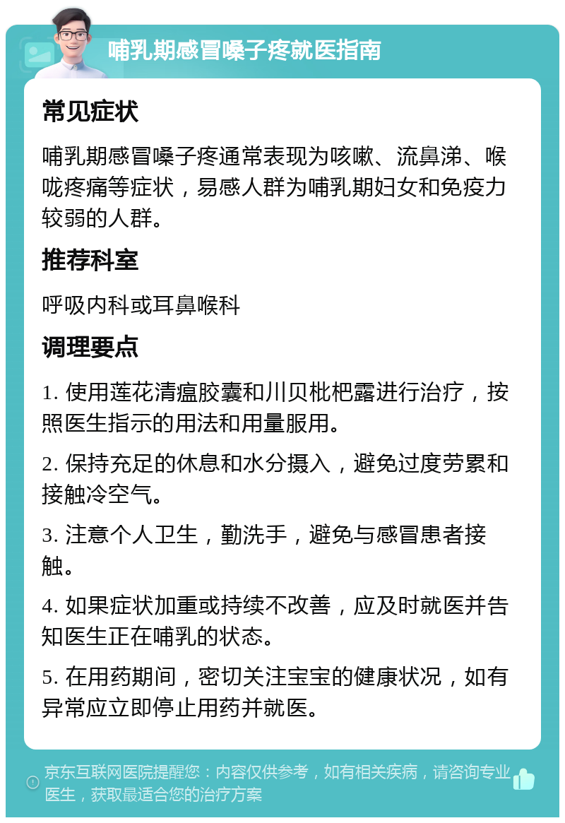 哺乳期感冒嗓子疼就医指南 常见症状 哺乳期感冒嗓子疼通常表现为咳嗽、流鼻涕、喉咙疼痛等症状，易感人群为哺乳期妇女和免疫力较弱的人群。 推荐科室 呼吸内科或耳鼻喉科 调理要点 1. 使用莲花清瘟胶囊和川贝枇杷露进行治疗，按照医生指示的用法和用量服用。 2. 保持充足的休息和水分摄入，避免过度劳累和接触冷空气。 3. 注意个人卫生，勤洗手，避免与感冒患者接触。 4. 如果症状加重或持续不改善，应及时就医并告知医生正在哺乳的状态。 5. 在用药期间，密切关注宝宝的健康状况，如有异常应立即停止用药并就医。