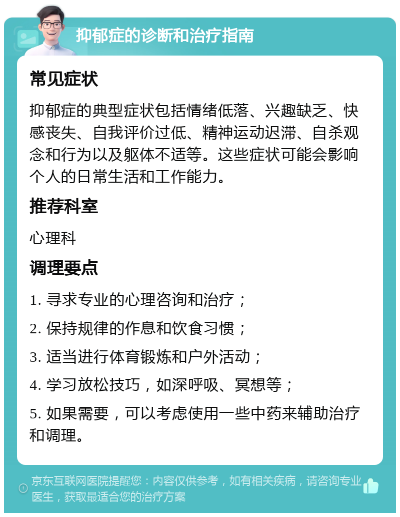 抑郁症的诊断和治疗指南 常见症状 抑郁症的典型症状包括情绪低落、兴趣缺乏、快感丧失、自我评价过低、精神运动迟滞、自杀观念和行为以及躯体不适等。这些症状可能会影响个人的日常生活和工作能力。 推荐科室 心理科 调理要点 1. 寻求专业的心理咨询和治疗； 2. 保持规律的作息和饮食习惯； 3. 适当进行体育锻炼和户外活动； 4. 学习放松技巧，如深呼吸、冥想等； 5. 如果需要，可以考虑使用一些中药来辅助治疗和调理。