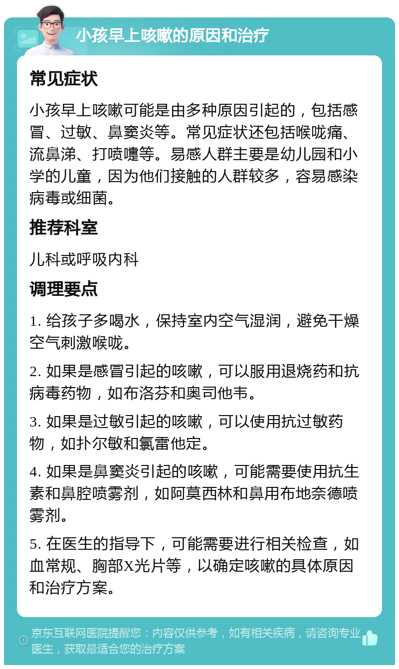 小孩早上咳嗽的原因和治疗 常见症状 小孩早上咳嗽可能是由多种原因引起的，包括感冒、过敏、鼻窦炎等。常见症状还包括喉咙痛、流鼻涕、打喷嚏等。易感人群主要是幼儿园和小学的儿童，因为他们接触的人群较多，容易感染病毒或细菌。 推荐科室 儿科或呼吸内科 调理要点 1. 给孩子多喝水，保持室内空气湿润，避免干燥空气刺激喉咙。 2. 如果是感冒引起的咳嗽，可以服用退烧药和抗病毒药物，如布洛芬和奥司他韦。 3. 如果是过敏引起的咳嗽，可以使用抗过敏药物，如扑尔敏和氯雷他定。 4. 如果是鼻窦炎引起的咳嗽，可能需要使用抗生素和鼻腔喷雾剂，如阿莫西林和鼻用布地奈德喷雾剂。 5. 在医生的指导下，可能需要进行相关检查，如血常规、胸部X光片等，以确定咳嗽的具体原因和治疗方案。