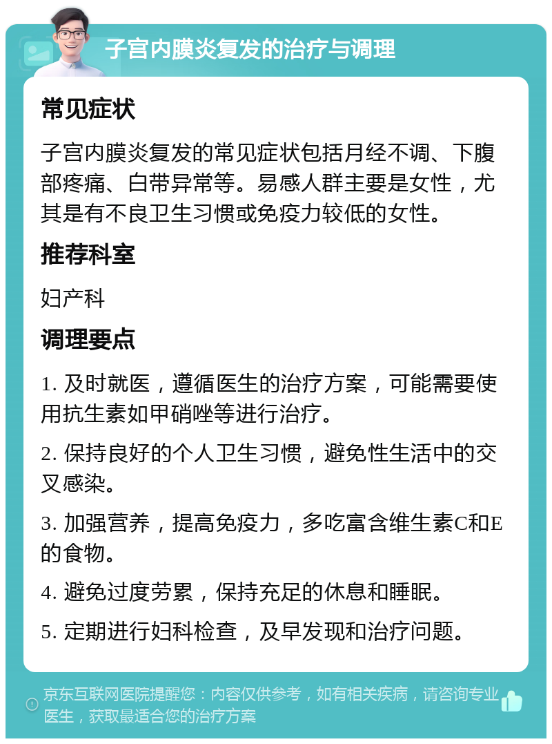 子宫内膜炎复发的治疗与调理 常见症状 子宫内膜炎复发的常见症状包括月经不调、下腹部疼痛、白带异常等。易感人群主要是女性，尤其是有不良卫生习惯或免疫力较低的女性。 推荐科室 妇产科 调理要点 1. 及时就医，遵循医生的治疗方案，可能需要使用抗生素如甲硝唑等进行治疗。 2. 保持良好的个人卫生习惯，避免性生活中的交叉感染。 3. 加强营养，提高免疫力，多吃富含维生素C和E的食物。 4. 避免过度劳累，保持充足的休息和睡眠。 5. 定期进行妇科检查，及早发现和治疗问题。