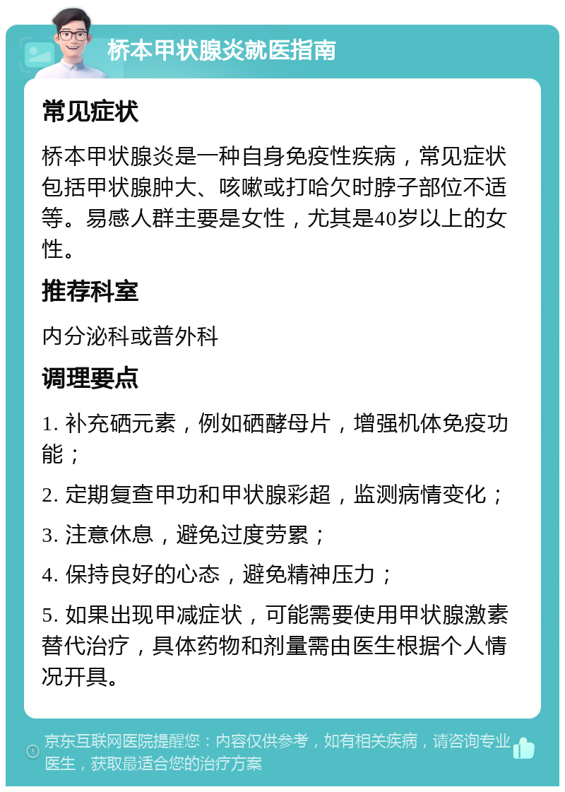 桥本甲状腺炎就医指南 常见症状 桥本甲状腺炎是一种自身免疫性疾病，常见症状包括甲状腺肿大、咳嗽或打哈欠时脖子部位不适等。易感人群主要是女性，尤其是40岁以上的女性。 推荐科室 内分泌科或普外科 调理要点 1. 补充硒元素，例如硒酵母片，增强机体免疫功能； 2. 定期复查甲功和甲状腺彩超，监测病情变化； 3. 注意休息，避免过度劳累； 4. 保持良好的心态，避免精神压力； 5. 如果出现甲减症状，可能需要使用甲状腺激素替代治疗，具体药物和剂量需由医生根据个人情况开具。