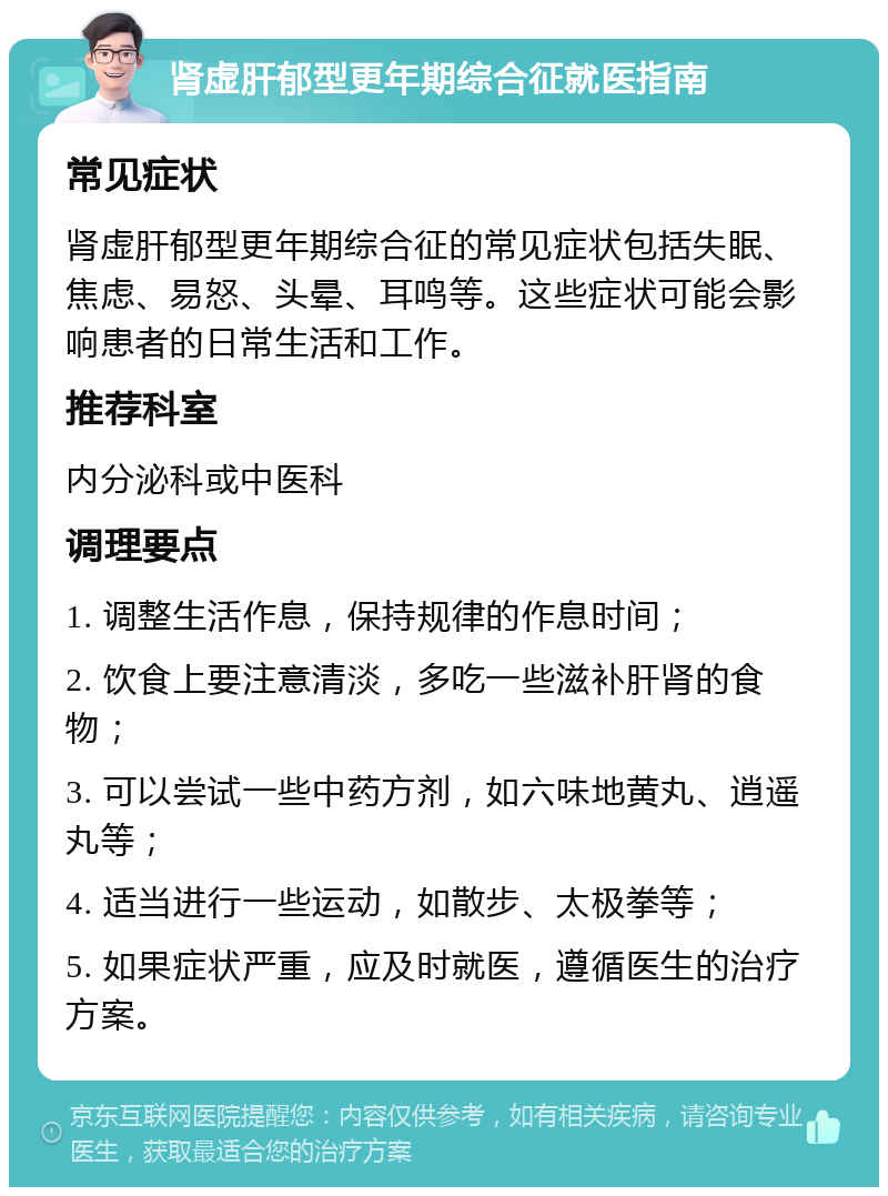 肾虚肝郁型更年期综合征就医指南 常见症状 肾虚肝郁型更年期综合征的常见症状包括失眠、焦虑、易怒、头晕、耳鸣等。这些症状可能会影响患者的日常生活和工作。 推荐科室 内分泌科或中医科 调理要点 1. 调整生活作息，保持规律的作息时间； 2. 饮食上要注意清淡，多吃一些滋补肝肾的食物； 3. 可以尝试一些中药方剂，如六味地黄丸、逍遥丸等； 4. 适当进行一些运动，如散步、太极拳等； 5. 如果症状严重，应及时就医，遵循医生的治疗方案。