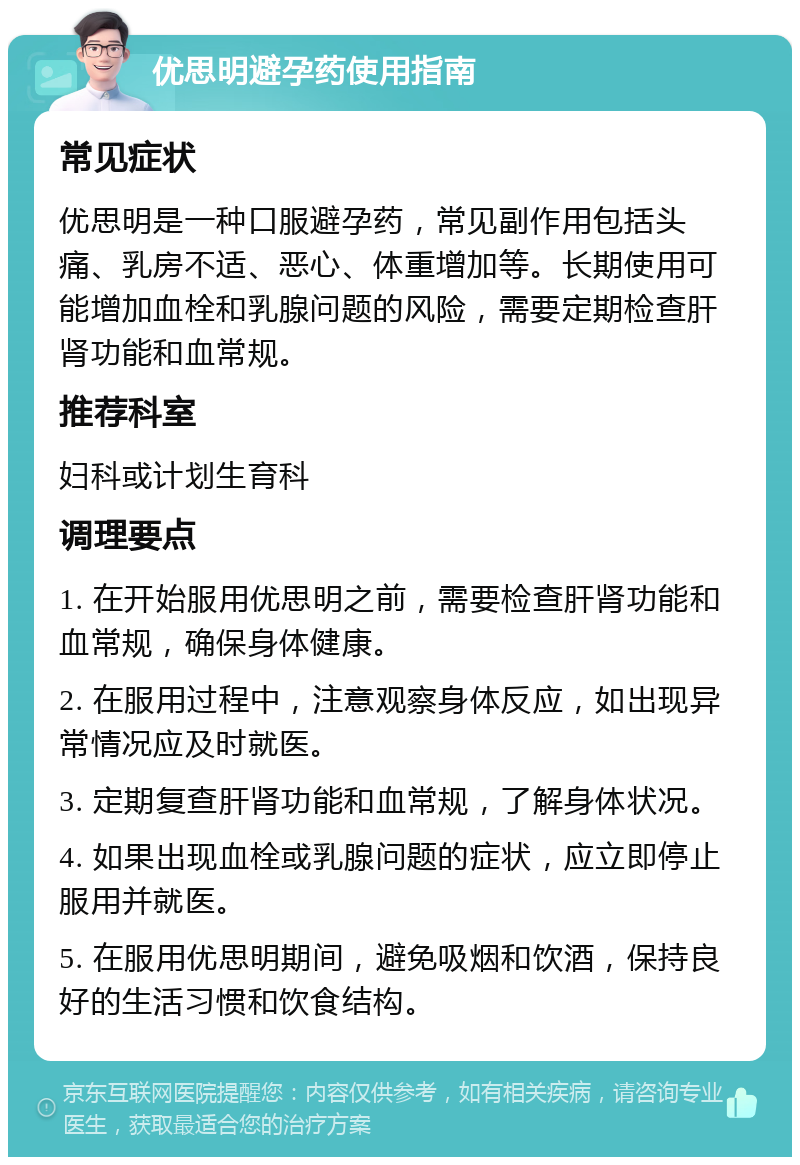 优思明避孕药使用指南 常见症状 优思明是一种口服避孕药，常见副作用包括头痛、乳房不适、恶心、体重增加等。长期使用可能增加血栓和乳腺问题的风险，需要定期检查肝肾功能和血常规。 推荐科室 妇科或计划生育科 调理要点 1. 在开始服用优思明之前，需要检查肝肾功能和血常规，确保身体健康。 2. 在服用过程中，注意观察身体反应，如出现异常情况应及时就医。 3. 定期复查肝肾功能和血常规，了解身体状况。 4. 如果出现血栓或乳腺问题的症状，应立即停止服用并就医。 5. 在服用优思明期间，避免吸烟和饮酒，保持良好的生活习惯和饮食结构。