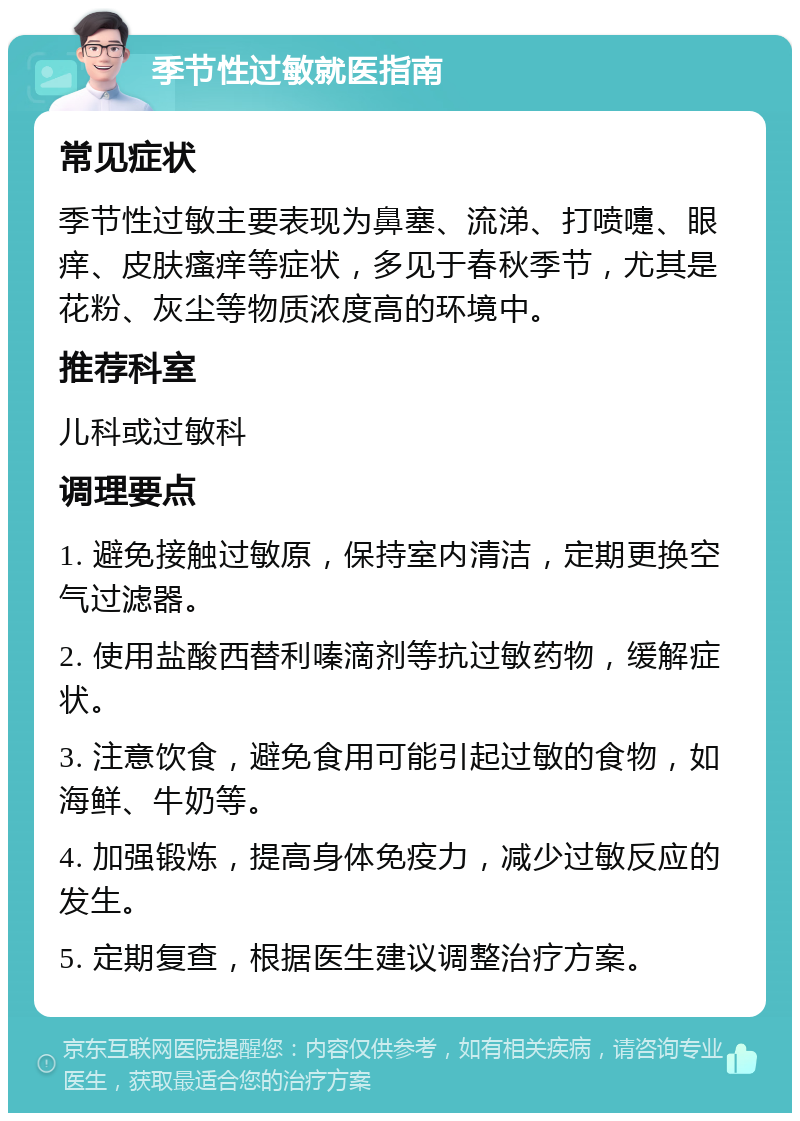 季节性过敏就医指南 常见症状 季节性过敏主要表现为鼻塞、流涕、打喷嚏、眼痒、皮肤瘙痒等症状，多见于春秋季节，尤其是花粉、灰尘等物质浓度高的环境中。 推荐科室 儿科或过敏科 调理要点 1. 避免接触过敏原，保持室内清洁，定期更换空气过滤器。 2. 使用盐酸西替利嗪滴剂等抗过敏药物，缓解症状。 3. 注意饮食，避免食用可能引起过敏的食物，如海鲜、牛奶等。 4. 加强锻炼，提高身体免疫力，减少过敏反应的发生。 5. 定期复查，根据医生建议调整治疗方案。