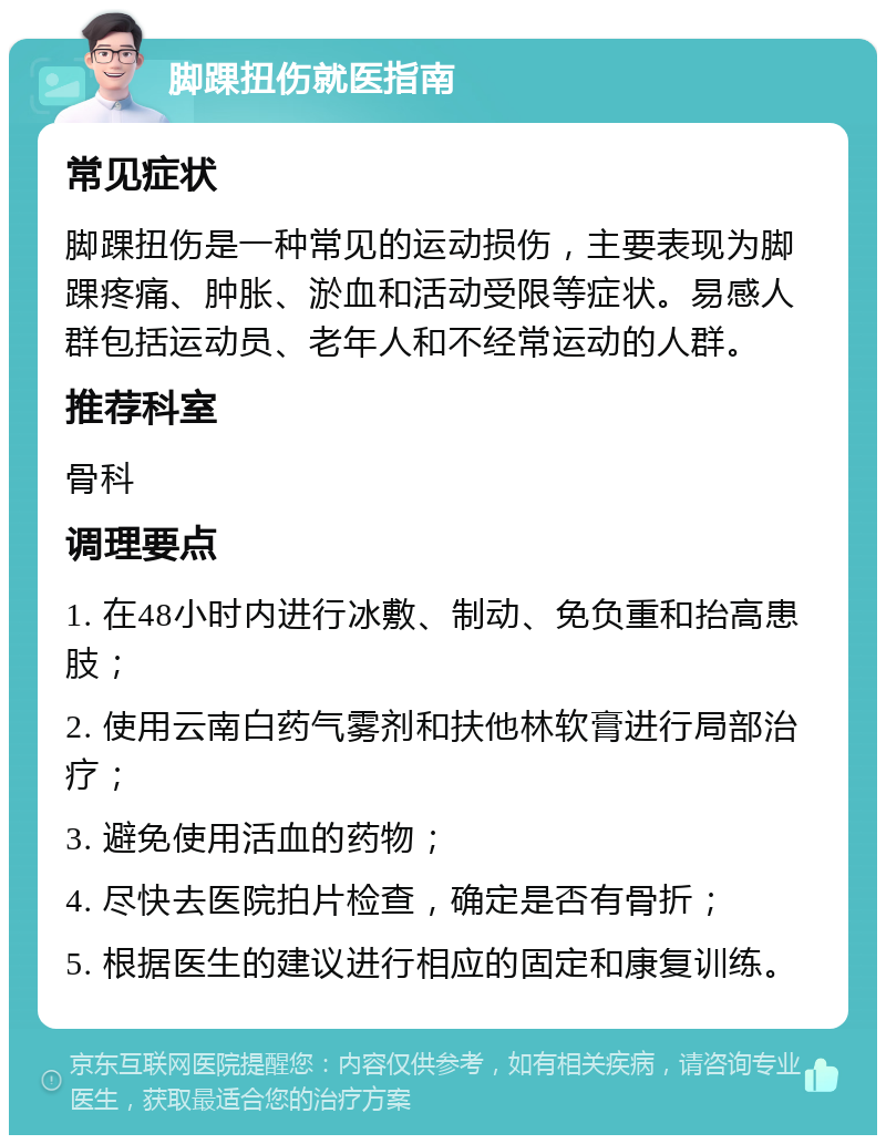 脚踝扭伤就医指南 常见症状 脚踝扭伤是一种常见的运动损伤，主要表现为脚踝疼痛、肿胀、淤血和活动受限等症状。易感人群包括运动员、老年人和不经常运动的人群。 推荐科室 骨科 调理要点 1. 在48小时内进行冰敷、制动、免负重和抬高患肢； 2. 使用云南白药气雾剂和扶他林软膏进行局部治疗； 3. 避免使用活血的药物； 4. 尽快去医院拍片检查，确定是否有骨折； 5. 根据医生的建议进行相应的固定和康复训练。