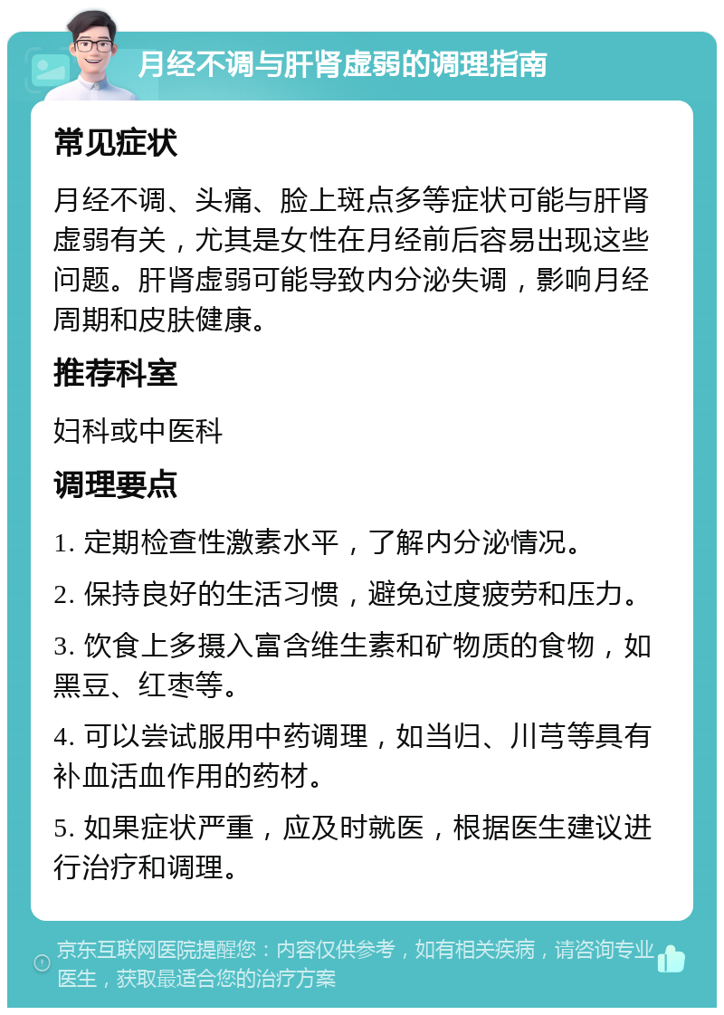 月经不调与肝肾虚弱的调理指南 常见症状 月经不调、头痛、脸上斑点多等症状可能与肝肾虚弱有关，尤其是女性在月经前后容易出现这些问题。肝肾虚弱可能导致内分泌失调，影响月经周期和皮肤健康。 推荐科室 妇科或中医科 调理要点 1. 定期检查性激素水平，了解内分泌情况。 2. 保持良好的生活习惯，避免过度疲劳和压力。 3. 饮食上多摄入富含维生素和矿物质的食物，如黑豆、红枣等。 4. 可以尝试服用中药调理，如当归、川芎等具有补血活血作用的药材。 5. 如果症状严重，应及时就医，根据医生建议进行治疗和调理。