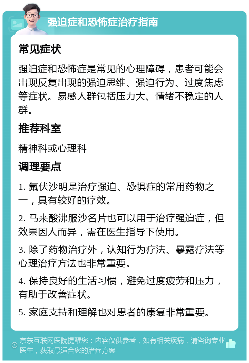 强迫症和恐怖症治疗指南 常见症状 强迫症和恐怖症是常见的心理障碍，患者可能会出现反复出现的强迫思维、强迫行为、过度焦虑等症状。易感人群包括压力大、情绪不稳定的人群。 推荐科室 精神科或心理科 调理要点 1. 氟伏沙明是治疗强迫、恐惧症的常用药物之一，具有较好的疗效。 2. 马来酸沸服沙名片也可以用于治疗强迫症，但效果因人而异，需在医生指导下使用。 3. 除了药物治疗外，认知行为疗法、暴露疗法等心理治疗方法也非常重要。 4. 保持良好的生活习惯，避免过度疲劳和压力，有助于改善症状。 5. 家庭支持和理解也对患者的康复非常重要。