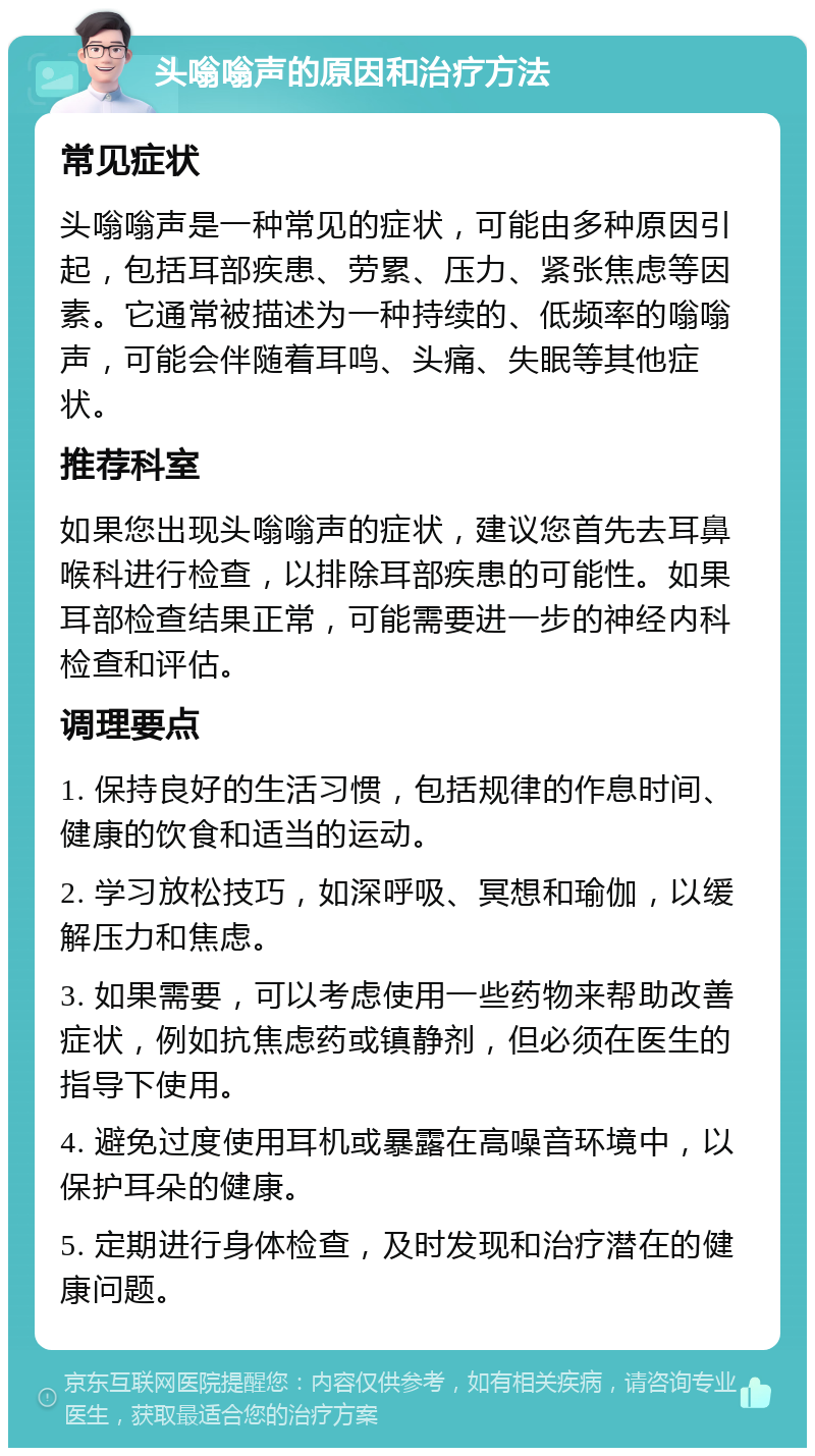 头嗡嗡声的原因和治疗方法 常见症状 头嗡嗡声是一种常见的症状，可能由多种原因引起，包括耳部疾患、劳累、压力、紧张焦虑等因素。它通常被描述为一种持续的、低频率的嗡嗡声，可能会伴随着耳鸣、头痛、失眠等其他症状。 推荐科室 如果您出现头嗡嗡声的症状，建议您首先去耳鼻喉科进行检查，以排除耳部疾患的可能性。如果耳部检查结果正常，可能需要进一步的神经内科检查和评估。 调理要点 1. 保持良好的生活习惯，包括规律的作息时间、健康的饮食和适当的运动。 2. 学习放松技巧，如深呼吸、冥想和瑜伽，以缓解压力和焦虑。 3. 如果需要，可以考虑使用一些药物来帮助改善症状，例如抗焦虑药或镇静剂，但必须在医生的指导下使用。 4. 避免过度使用耳机或暴露在高噪音环境中，以保护耳朵的健康。 5. 定期进行身体检查，及时发现和治疗潜在的健康问题。