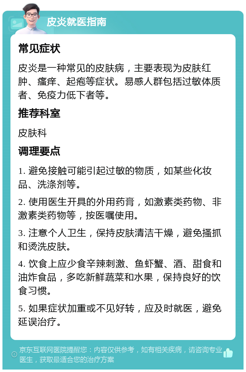 皮炎就医指南 常见症状 皮炎是一种常见的皮肤病，主要表现为皮肤红肿、瘙痒、起疱等症状。易感人群包括过敏体质者、免疫力低下者等。 推荐科室 皮肤科 调理要点 1. 避免接触可能引起过敏的物质，如某些化妆品、洗涤剂等。 2. 使用医生开具的外用药膏，如激素类药物、非激素类药物等，按医嘱使用。 3. 注意个人卫生，保持皮肤清洁干燥，避免搔抓和烫洗皮肤。 4. 饮食上应少食辛辣刺激、鱼虾蟹、酒、甜食和油炸食品，多吃新鲜蔬菜和水果，保持良好的饮食习惯。 5. 如果症状加重或不见好转，应及时就医，避免延误治疗。