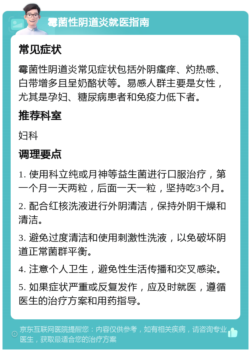 霉菌性阴道炎就医指南 常见症状 霉菌性阴道炎常见症状包括外阴瘙痒、灼热感、白带增多且呈奶酪状等。易感人群主要是女性，尤其是孕妇、糖尿病患者和免疫力低下者。 推荐科室 妇科 调理要点 1. 使用科立纯或月神等益生菌进行口服治疗，第一个月一天两粒，后面一天一粒，坚持吃3个月。 2. 配合红核洗液进行外阴清洁，保持外阴干燥和清洁。 3. 避免过度清洁和使用刺激性洗液，以免破坏阴道正常菌群平衡。 4. 注意个人卫生，避免性生活传播和交叉感染。 5. 如果症状严重或反复发作，应及时就医，遵循医生的治疗方案和用药指导。