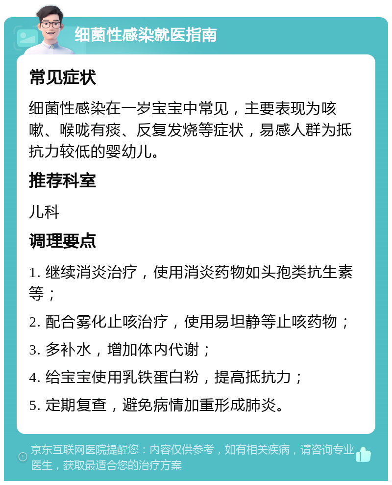 细菌性感染就医指南 常见症状 细菌性感染在一岁宝宝中常见，主要表现为咳嗽、喉咙有痰、反复发烧等症状，易感人群为抵抗力较低的婴幼儿。 推荐科室 儿科 调理要点 1. 继续消炎治疗，使用消炎药物如头孢类抗生素等； 2. 配合雾化止咳治疗，使用易坦静等止咳药物； 3. 多补水，增加体内代谢； 4. 给宝宝使用乳铁蛋白粉，提高抵抗力； 5. 定期复查，避免病情加重形成肺炎。