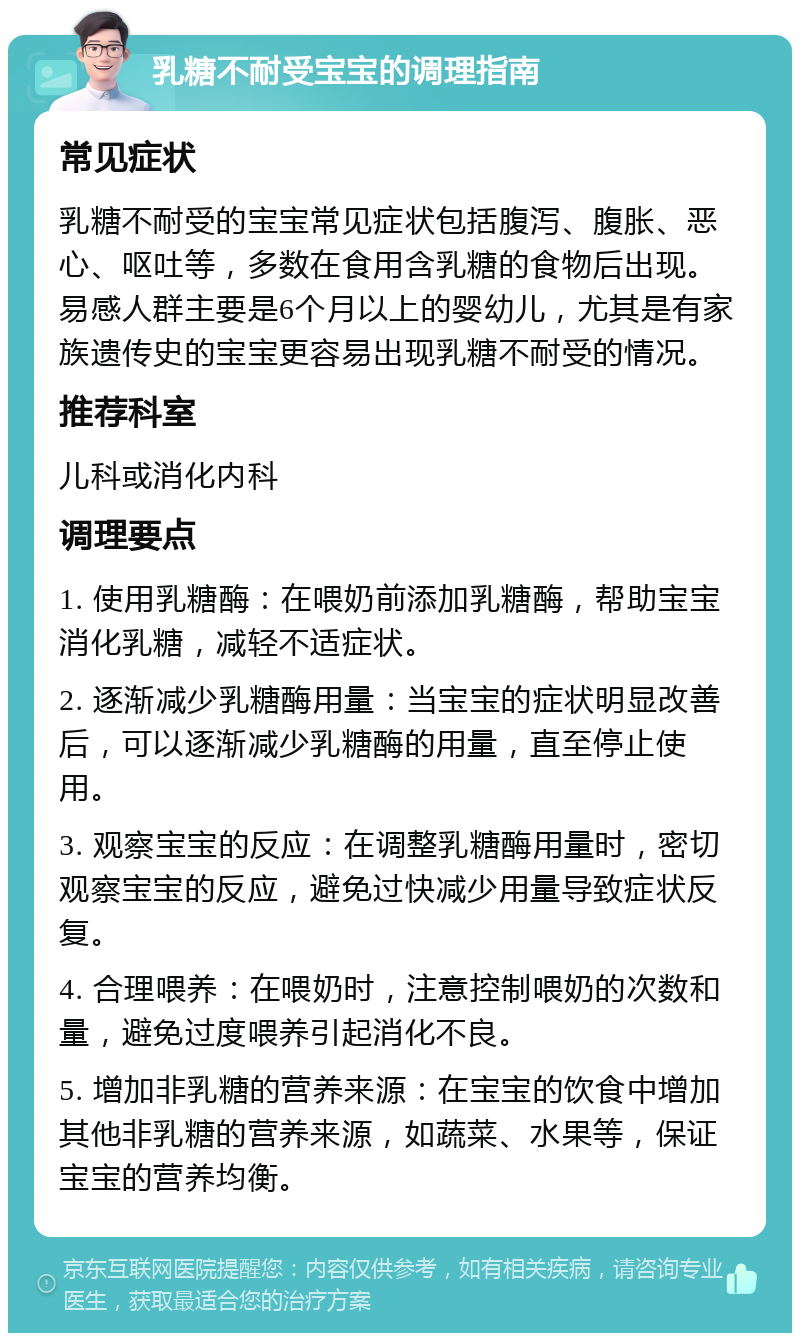 乳糖不耐受宝宝的调理指南 常见症状 乳糖不耐受的宝宝常见症状包括腹泻、腹胀、恶心、呕吐等，多数在食用含乳糖的食物后出现。易感人群主要是6个月以上的婴幼儿，尤其是有家族遗传史的宝宝更容易出现乳糖不耐受的情况。 推荐科室 儿科或消化内科 调理要点 1. 使用乳糖酶：在喂奶前添加乳糖酶，帮助宝宝消化乳糖，减轻不适症状。 2. 逐渐减少乳糖酶用量：当宝宝的症状明显改善后，可以逐渐减少乳糖酶的用量，直至停止使用。 3. 观察宝宝的反应：在调整乳糖酶用量时，密切观察宝宝的反应，避免过快减少用量导致症状反复。 4. 合理喂养：在喂奶时，注意控制喂奶的次数和量，避免过度喂养引起消化不良。 5. 增加非乳糖的营养来源：在宝宝的饮食中增加其他非乳糖的营养来源，如蔬菜、水果等，保证宝宝的营养均衡。