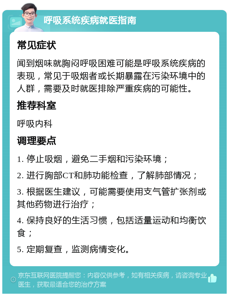 呼吸系统疾病就医指南 常见症状 闻到烟味就胸闷呼吸困难可能是呼吸系统疾病的表现，常见于吸烟者或长期暴露在污染环境中的人群，需要及时就医排除严重疾病的可能性。 推荐科室 呼吸内科 调理要点 1. 停止吸烟，避免二手烟和污染环境； 2. 进行胸部CT和肺功能检查，了解肺部情况； 3. 根据医生建议，可能需要使用支气管扩张剂或其他药物进行治疗； 4. 保持良好的生活习惯，包括适量运动和均衡饮食； 5. 定期复查，监测病情变化。