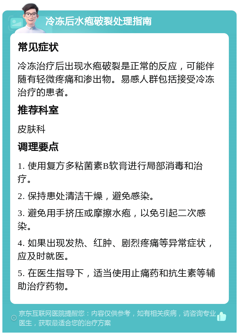 冷冻后水疱破裂处理指南 常见症状 冷冻治疗后出现水疱破裂是正常的反应，可能伴随有轻微疼痛和渗出物。易感人群包括接受冷冻治疗的患者。 推荐科室 皮肤科 调理要点 1. 使用复方多粘菌素B软膏进行局部消毒和治疗。 2. 保持患处清洁干燥，避免感染。 3. 避免用手挤压或摩擦水疱，以免引起二次感染。 4. 如果出现发热、红肿、剧烈疼痛等异常症状，应及时就医。 5. 在医生指导下，适当使用止痛药和抗生素等辅助治疗药物。