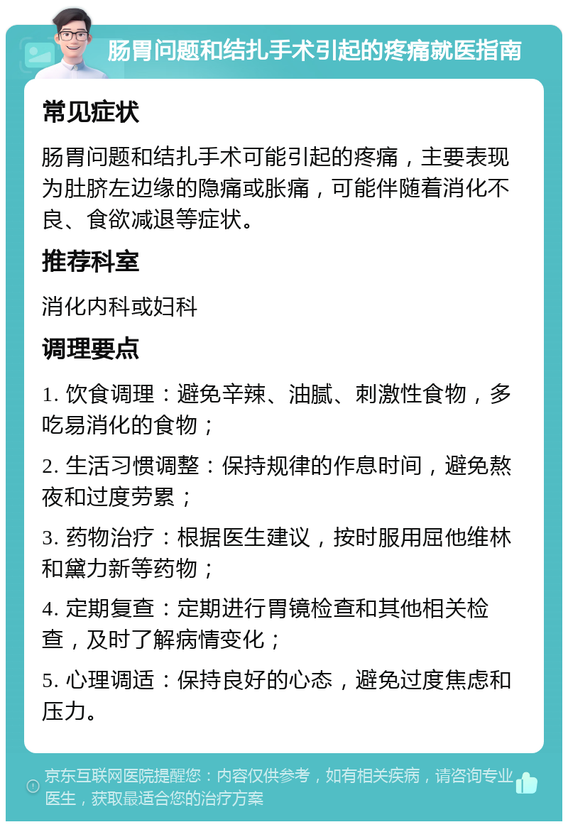 肠胃问题和结扎手术引起的疼痛就医指南 常见症状 肠胃问题和结扎手术可能引起的疼痛，主要表现为肚脐左边缘的隐痛或胀痛，可能伴随着消化不良、食欲减退等症状。 推荐科室 消化内科或妇科 调理要点 1. 饮食调理：避免辛辣、油腻、刺激性食物，多吃易消化的食物； 2. 生活习惯调整：保持规律的作息时间，避免熬夜和过度劳累； 3. 药物治疗：根据医生建议，按时服用屈他维林和黛力新等药物； 4. 定期复查：定期进行胃镜检查和其他相关检查，及时了解病情变化； 5. 心理调适：保持良好的心态，避免过度焦虑和压力。