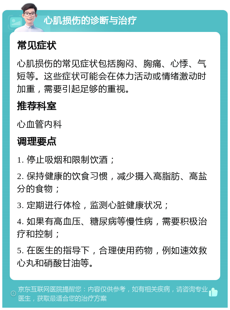 心肌损伤的诊断与治疗 常见症状 心肌损伤的常见症状包括胸闷、胸痛、心悸、气短等。这些症状可能会在体力活动或情绪激动时加重，需要引起足够的重视。 推荐科室 心血管内科 调理要点 1. 停止吸烟和限制饮酒； 2. 保持健康的饮食习惯，减少摄入高脂肪、高盐分的食物； 3. 定期进行体检，监测心脏健康状况； 4. 如果有高血压、糖尿病等慢性病，需要积极治疗和控制； 5. 在医生的指导下，合理使用药物，例如速效救心丸和硝酸甘油等。