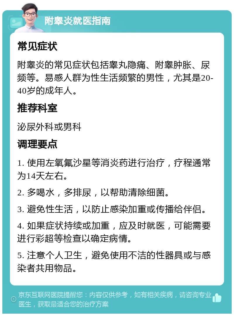 附睾炎就医指南 常见症状 附睾炎的常见症状包括睾丸隐痛、附睾肿胀、尿频等。易感人群为性生活频繁的男性，尤其是20-40岁的成年人。 推荐科室 泌尿外科或男科 调理要点 1. 使用左氧氟沙星等消炎药进行治疗，疗程通常为14天左右。 2. 多喝水，多排尿，以帮助清除细菌。 3. 避免性生活，以防止感染加重或传播给伴侣。 4. 如果症状持续或加重，应及时就医，可能需要进行彩超等检查以确定病情。 5. 注意个人卫生，避免使用不洁的性器具或与感染者共用物品。