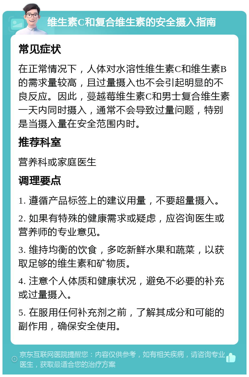 维生素C和复合维生素的安全摄入指南 常见症状 在正常情况下，人体对水溶性维生素C和维生素B的需求量较高，且过量摄入也不会引起明显的不良反应。因此，蔓越莓维生素C和男士复合维生素一天内同时摄入，通常不会导致过量问题，特别是当摄入量在安全范围内时。 推荐科室 营养科或家庭医生 调理要点 1. 遵循产品标签上的建议用量，不要超量摄入。 2. 如果有特殊的健康需求或疑虑，应咨询医生或营养师的专业意见。 3. 维持均衡的饮食，多吃新鲜水果和蔬菜，以获取足够的维生素和矿物质。 4. 注意个人体质和健康状况，避免不必要的补充或过量摄入。 5. 在服用任何补充剂之前，了解其成分和可能的副作用，确保安全使用。