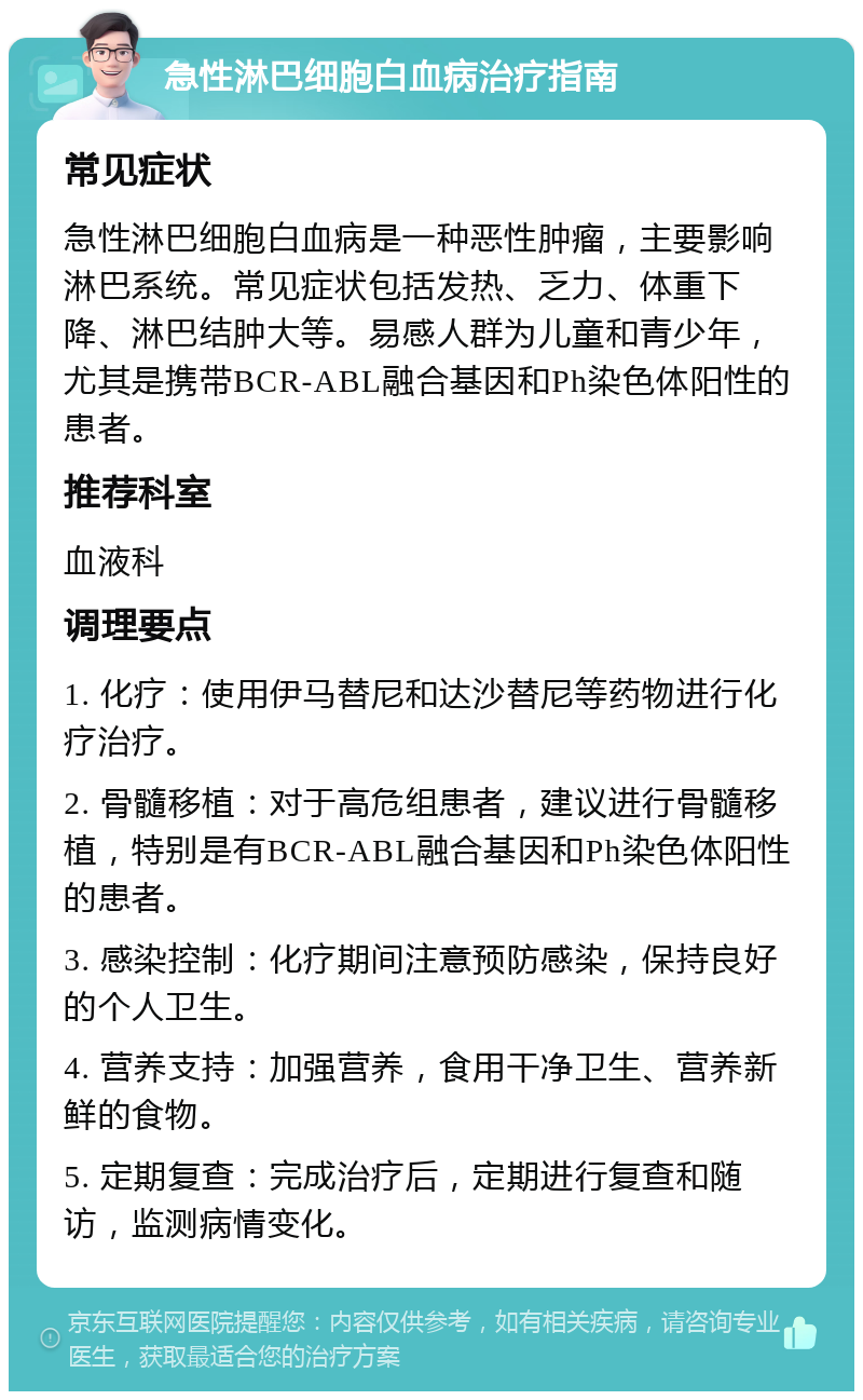 急性淋巴细胞白血病治疗指南 常见症状 急性淋巴细胞白血病是一种恶性肿瘤，主要影响淋巴系统。常见症状包括发热、乏力、体重下降、淋巴结肿大等。易感人群为儿童和青少年，尤其是携带BCR-ABL融合基因和Ph染色体阳性的患者。 推荐科室 血液科 调理要点 1. 化疗：使用伊马替尼和达沙替尼等药物进行化疗治疗。 2. 骨髓移植：对于高危组患者，建议进行骨髓移植，特别是有BCR-ABL融合基因和Ph染色体阳性的患者。 3. 感染控制：化疗期间注意预防感染，保持良好的个人卫生。 4. 营养支持：加强营养，食用干净卫生、营养新鲜的食物。 5. 定期复查：完成治疗后，定期进行复查和随访，监测病情变化。