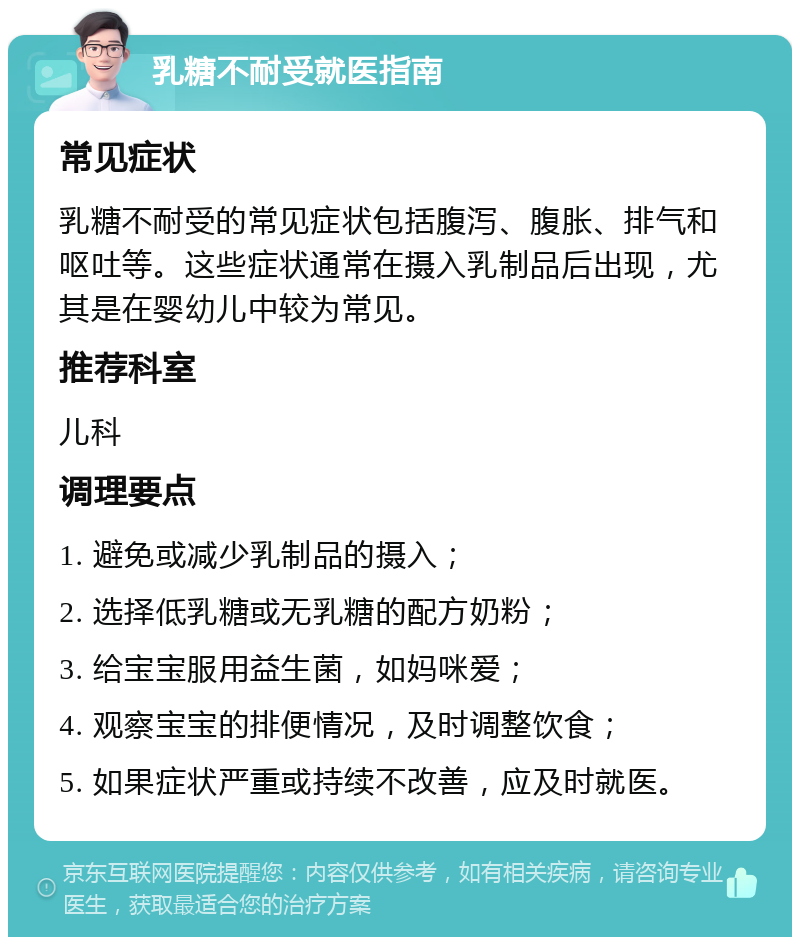 乳糖不耐受就医指南 常见症状 乳糖不耐受的常见症状包括腹泻、腹胀、排气和呕吐等。这些症状通常在摄入乳制品后出现，尤其是在婴幼儿中较为常见。 推荐科室 儿科 调理要点 1. 避免或减少乳制品的摄入； 2. 选择低乳糖或无乳糖的配方奶粉； 3. 给宝宝服用益生菌，如妈咪爱； 4. 观察宝宝的排便情况，及时调整饮食； 5. 如果症状严重或持续不改善，应及时就医。