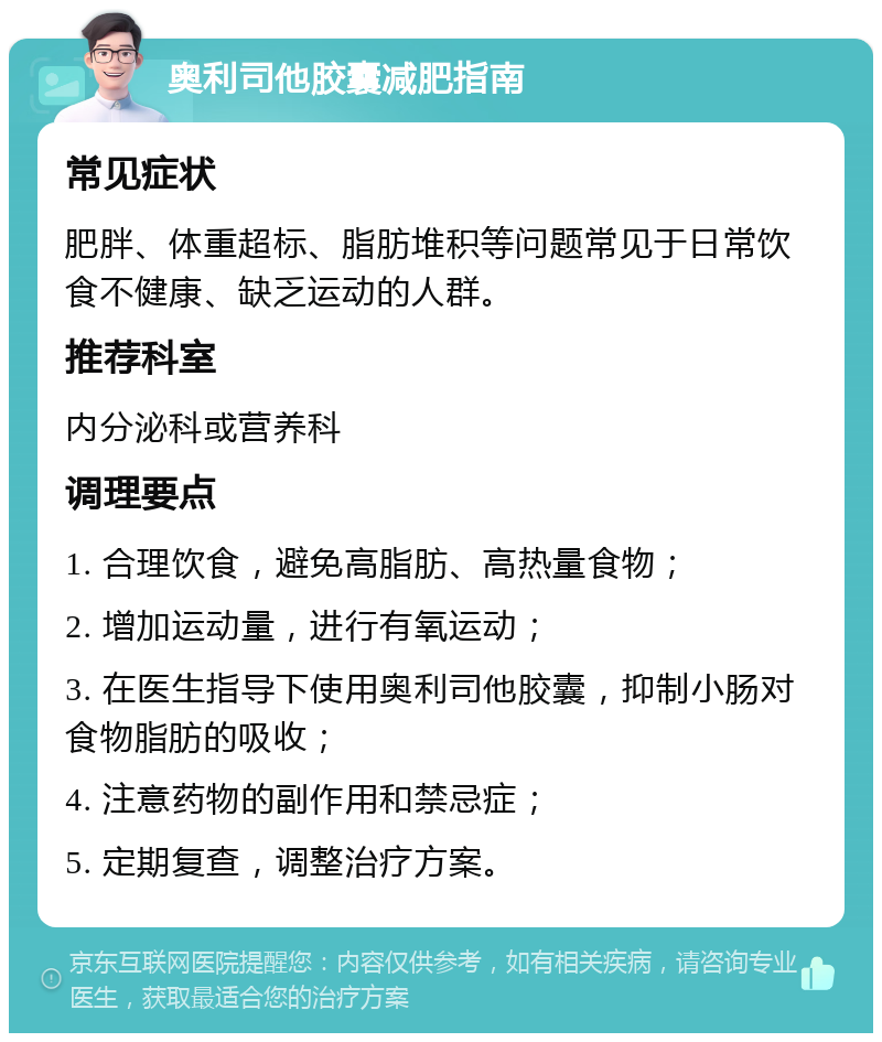 奥利司他胶囊减肥指南 常见症状 肥胖、体重超标、脂肪堆积等问题常见于日常饮食不健康、缺乏运动的人群。 推荐科室 内分泌科或营养科 调理要点 1. 合理饮食，避免高脂肪、高热量食物； 2. 增加运动量，进行有氧运动； 3. 在医生指导下使用奥利司他胶囊，抑制小肠对食物脂肪的吸收； 4. 注意药物的副作用和禁忌症； 5. 定期复查，调整治疗方案。