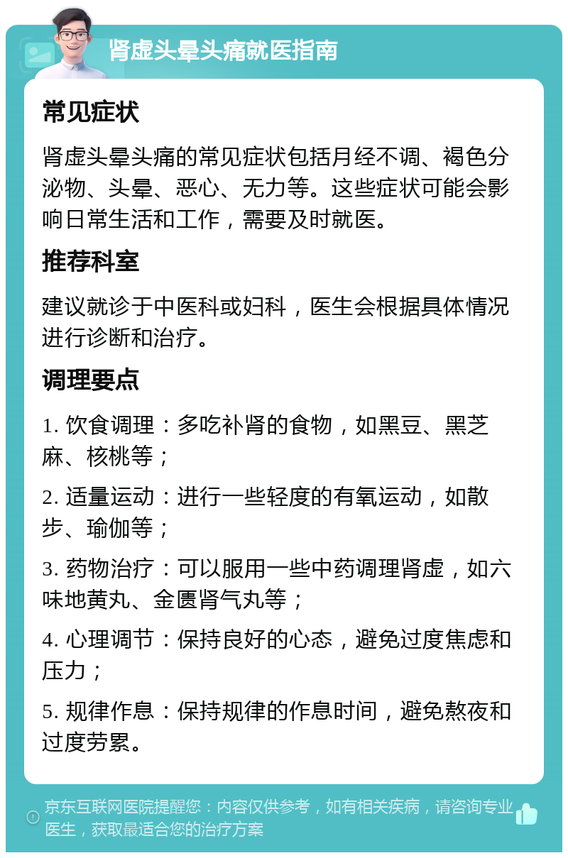 肾虚头晕头痛就医指南 常见症状 肾虚头晕头痛的常见症状包括月经不调、褐色分泌物、头晕、恶心、无力等。这些症状可能会影响日常生活和工作，需要及时就医。 推荐科室 建议就诊于中医科或妇科，医生会根据具体情况进行诊断和治疗。 调理要点 1. 饮食调理：多吃补肾的食物，如黑豆、黑芝麻、核桃等； 2. 适量运动：进行一些轻度的有氧运动，如散步、瑜伽等； 3. 药物治疗：可以服用一些中药调理肾虚，如六味地黄丸、金匮肾气丸等； 4. 心理调节：保持良好的心态，避免过度焦虑和压力； 5. 规律作息：保持规律的作息时间，避免熬夜和过度劳累。