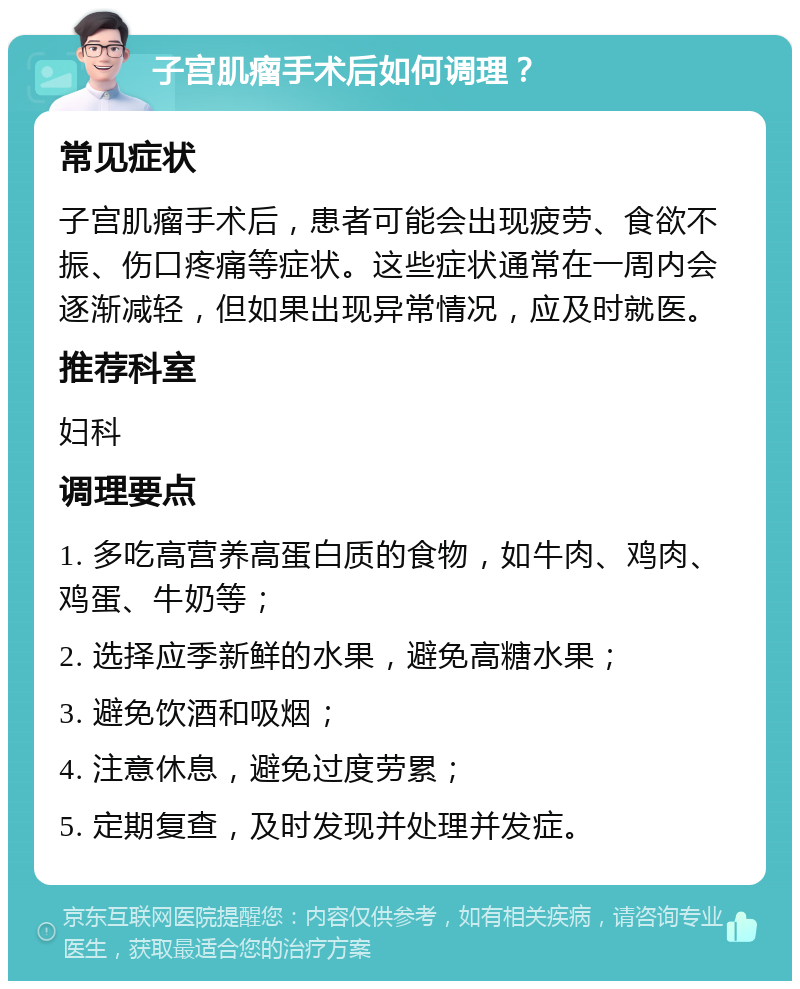 子宫肌瘤手术后如何调理？ 常见症状 子宫肌瘤手术后，患者可能会出现疲劳、食欲不振、伤口疼痛等症状。这些症状通常在一周内会逐渐减轻，但如果出现异常情况，应及时就医。 推荐科室 妇科 调理要点 1. 多吃高营养高蛋白质的食物，如牛肉、鸡肉、鸡蛋、牛奶等； 2. 选择应季新鲜的水果，避免高糖水果； 3. 避免饮酒和吸烟； 4. 注意休息，避免过度劳累； 5. 定期复查，及时发现并处理并发症。