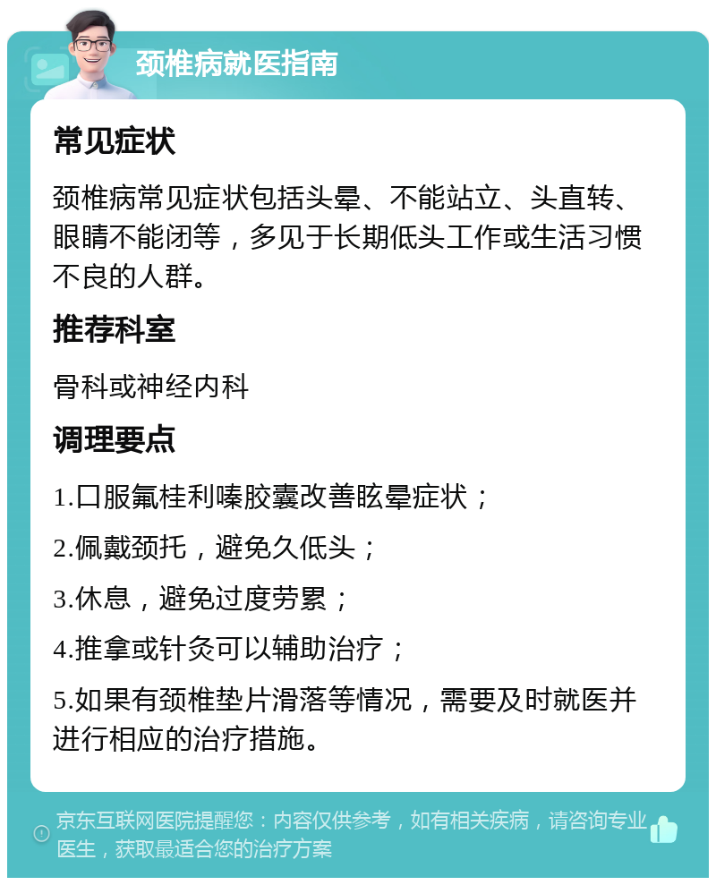 颈椎病就医指南 常见症状 颈椎病常见症状包括头晕、不能站立、头直转、眼睛不能闭等，多见于长期低头工作或生活习惯不良的人群。 推荐科室 骨科或神经内科 调理要点 1.口服氟桂利嗪胶囊改善眩晕症状； 2.佩戴颈托，避免久低头； 3.休息，避免过度劳累； 4.推拿或针灸可以辅助治疗； 5.如果有颈椎垫片滑落等情况，需要及时就医并进行相应的治疗措施。