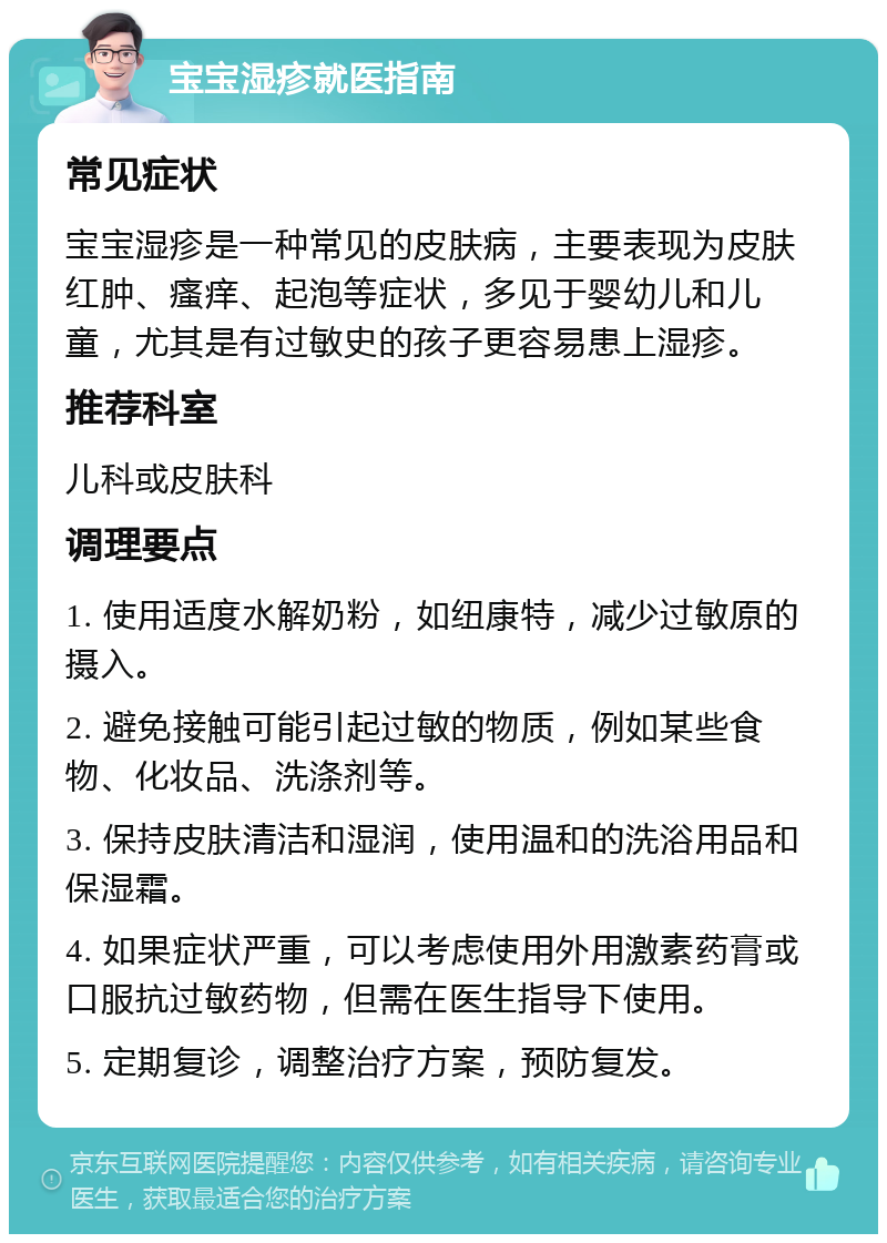 宝宝湿疹就医指南 常见症状 宝宝湿疹是一种常见的皮肤病，主要表现为皮肤红肿、瘙痒、起泡等症状，多见于婴幼儿和儿童，尤其是有过敏史的孩子更容易患上湿疹。 推荐科室 儿科或皮肤科 调理要点 1. 使用适度水解奶粉，如纽康特，减少过敏原的摄入。 2. 避免接触可能引起过敏的物质，例如某些食物、化妆品、洗涤剂等。 3. 保持皮肤清洁和湿润，使用温和的洗浴用品和保湿霜。 4. 如果症状严重，可以考虑使用外用激素药膏或口服抗过敏药物，但需在医生指导下使用。 5. 定期复诊，调整治疗方案，预防复发。