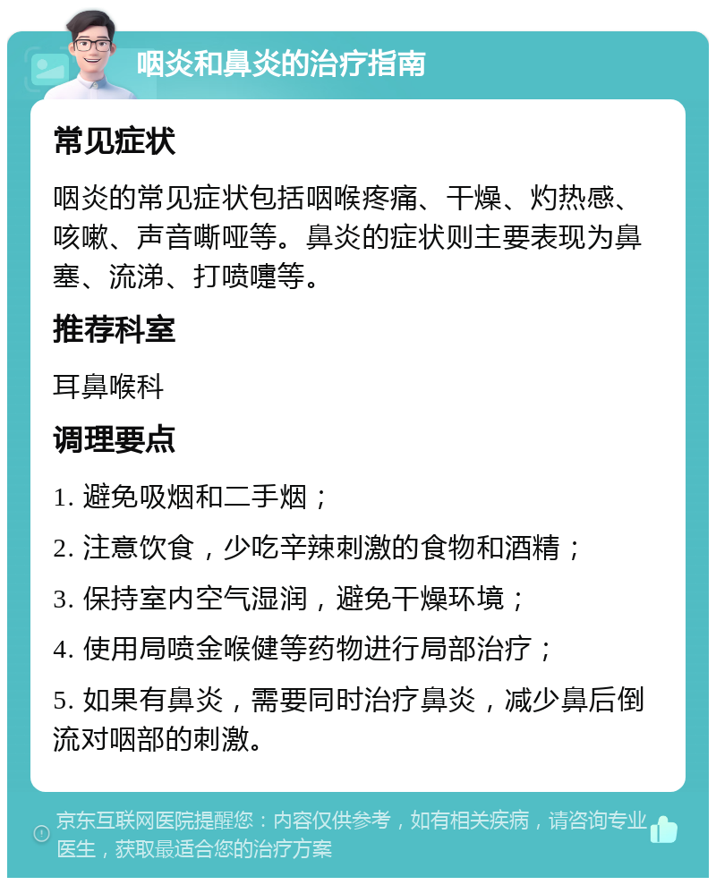 咽炎和鼻炎的治疗指南 常见症状 咽炎的常见症状包括咽喉疼痛、干燥、灼热感、咳嗽、声音嘶哑等。鼻炎的症状则主要表现为鼻塞、流涕、打喷嚏等。 推荐科室 耳鼻喉科 调理要点 1. 避免吸烟和二手烟； 2. 注意饮食，少吃辛辣刺激的食物和酒精； 3. 保持室内空气湿润，避免干燥环境； 4. 使用局喷金喉健等药物进行局部治疗； 5. 如果有鼻炎，需要同时治疗鼻炎，减少鼻后倒流对咽部的刺激。