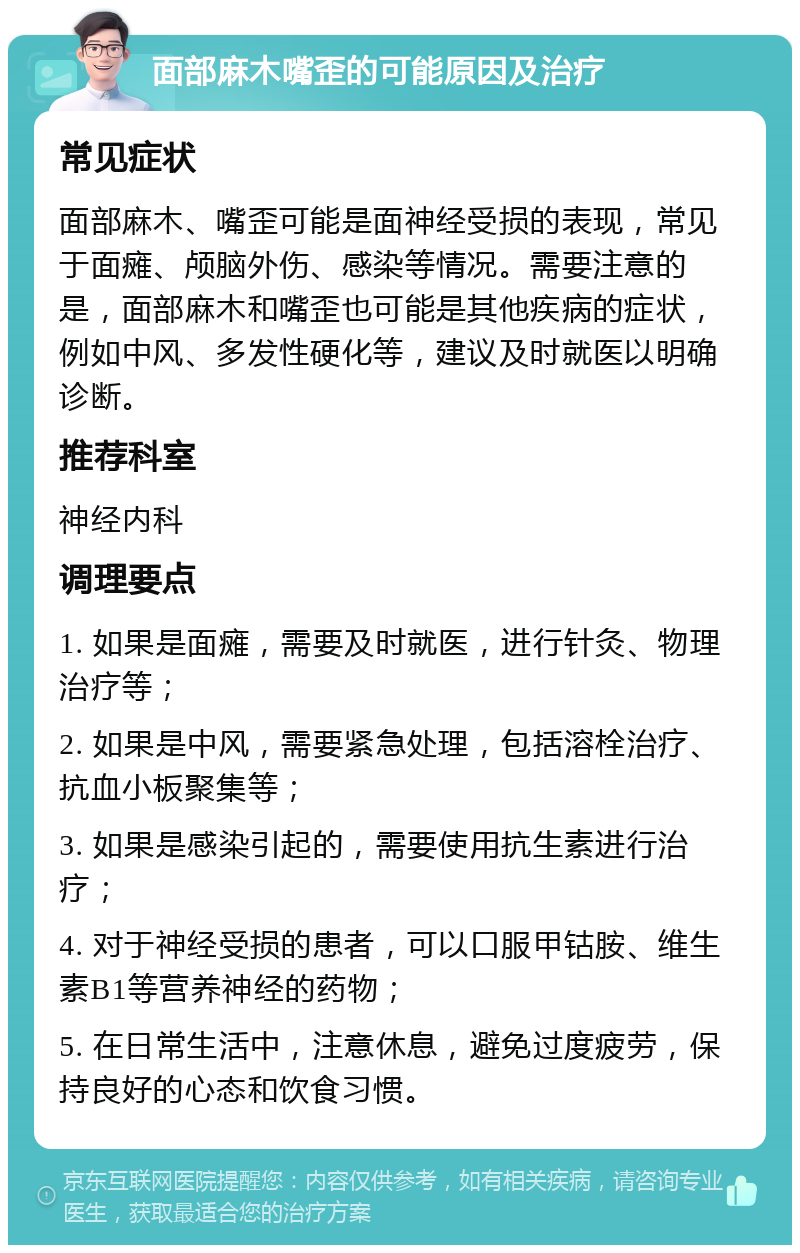 面部麻木嘴歪的可能原因及治疗 常见症状 面部麻木、嘴歪可能是面神经受损的表现，常见于面瘫、颅脑外伤、感染等情况。需要注意的是，面部麻木和嘴歪也可能是其他疾病的症状，例如中风、多发性硬化等，建议及时就医以明确诊断。 推荐科室 神经内科 调理要点 1. 如果是面瘫，需要及时就医，进行针灸、物理治疗等； 2. 如果是中风，需要紧急处理，包括溶栓治疗、抗血小板聚集等； 3. 如果是感染引起的，需要使用抗生素进行治疗； 4. 对于神经受损的患者，可以口服甲钴胺、维生素B1等营养神经的药物； 5. 在日常生活中，注意休息，避免过度疲劳，保持良好的心态和饮食习惯。