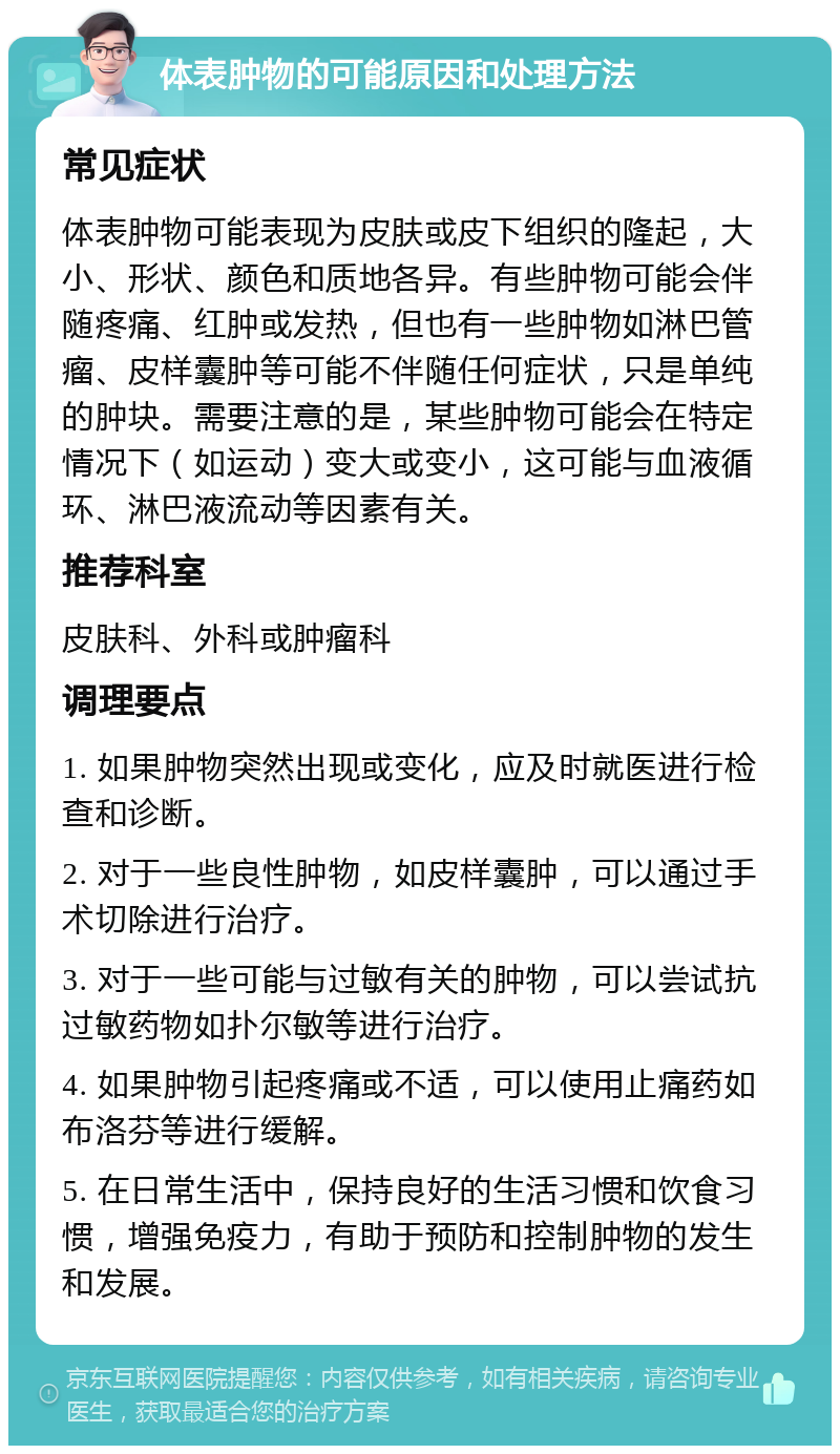 体表肿物的可能原因和处理方法 常见症状 体表肿物可能表现为皮肤或皮下组织的隆起，大小、形状、颜色和质地各异。有些肿物可能会伴随疼痛、红肿或发热，但也有一些肿物如淋巴管瘤、皮样囊肿等可能不伴随任何症状，只是单纯的肿块。需要注意的是，某些肿物可能会在特定情况下（如运动）变大或变小，这可能与血液循环、淋巴液流动等因素有关。 推荐科室 皮肤科、外科或肿瘤科 调理要点 1. 如果肿物突然出现或变化，应及时就医进行检查和诊断。 2. 对于一些良性肿物，如皮样囊肿，可以通过手术切除进行治疗。 3. 对于一些可能与过敏有关的肿物，可以尝试抗过敏药物如扑尔敏等进行治疗。 4. 如果肿物引起疼痛或不适，可以使用止痛药如布洛芬等进行缓解。 5. 在日常生活中，保持良好的生活习惯和饮食习惯，增强免疫力，有助于预防和控制肿物的发生和发展。