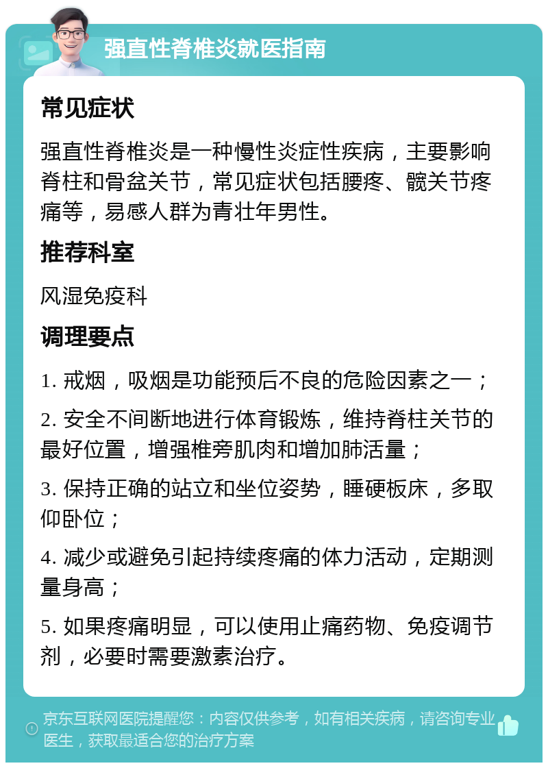 强直性脊椎炎就医指南 常见症状 强直性脊椎炎是一种慢性炎症性疾病，主要影响脊柱和骨盆关节，常见症状包括腰疼、髋关节疼痛等，易感人群为青壮年男性。 推荐科室 风湿免疫科 调理要点 1. 戒烟，吸烟是功能预后不良的危险因素之一； 2. 安全不间断地进行体育锻炼，维持脊柱关节的最好位置，增强椎旁肌肉和增加肺活量； 3. 保持正确的站立和坐位姿势，睡硬板床，多取仰卧位； 4. 减少或避免引起持续疼痛的体力活动，定期测量身高； 5. 如果疼痛明显，可以使用止痛药物、免疫调节剂，必要时需要激素治疗。