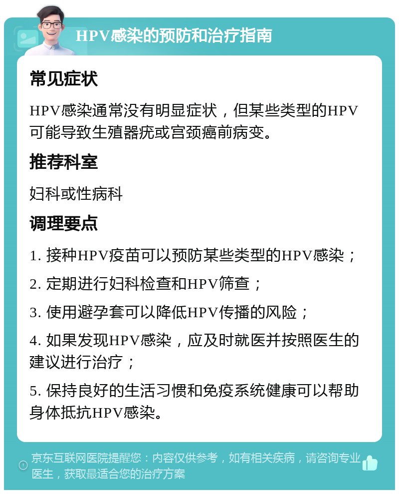 HPV感染的预防和治疗指南 常见症状 HPV感染通常没有明显症状，但某些类型的HPV可能导致生殖器疣或宫颈癌前病变。 推荐科室 妇科或性病科 调理要点 1. 接种HPV疫苗可以预防某些类型的HPV感染； 2. 定期进行妇科检查和HPV筛查； 3. 使用避孕套可以降低HPV传播的风险； 4. 如果发现HPV感染，应及时就医并按照医生的建议进行治疗； 5. 保持良好的生活习惯和免疫系统健康可以帮助身体抵抗HPV感染。