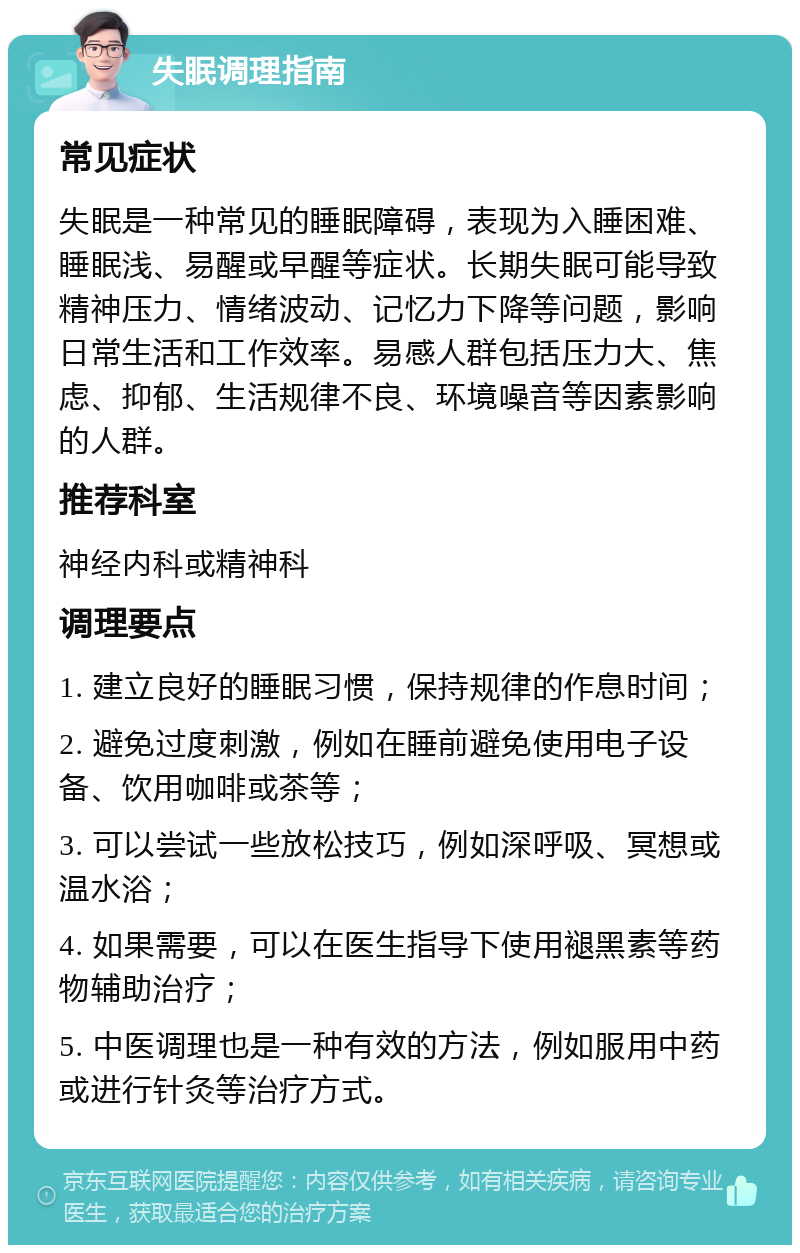 失眠调理指南 常见症状 失眠是一种常见的睡眠障碍，表现为入睡困难、睡眠浅、易醒或早醒等症状。长期失眠可能导致精神压力、情绪波动、记忆力下降等问题，影响日常生活和工作效率。易感人群包括压力大、焦虑、抑郁、生活规律不良、环境噪音等因素影响的人群。 推荐科室 神经内科或精神科 调理要点 1. 建立良好的睡眠习惯，保持规律的作息时间； 2. 避免过度刺激，例如在睡前避免使用电子设备、饮用咖啡或茶等； 3. 可以尝试一些放松技巧，例如深呼吸、冥想或温水浴； 4. 如果需要，可以在医生指导下使用褪黑素等药物辅助治疗； 5. 中医调理也是一种有效的方法，例如服用中药或进行针灸等治疗方式。