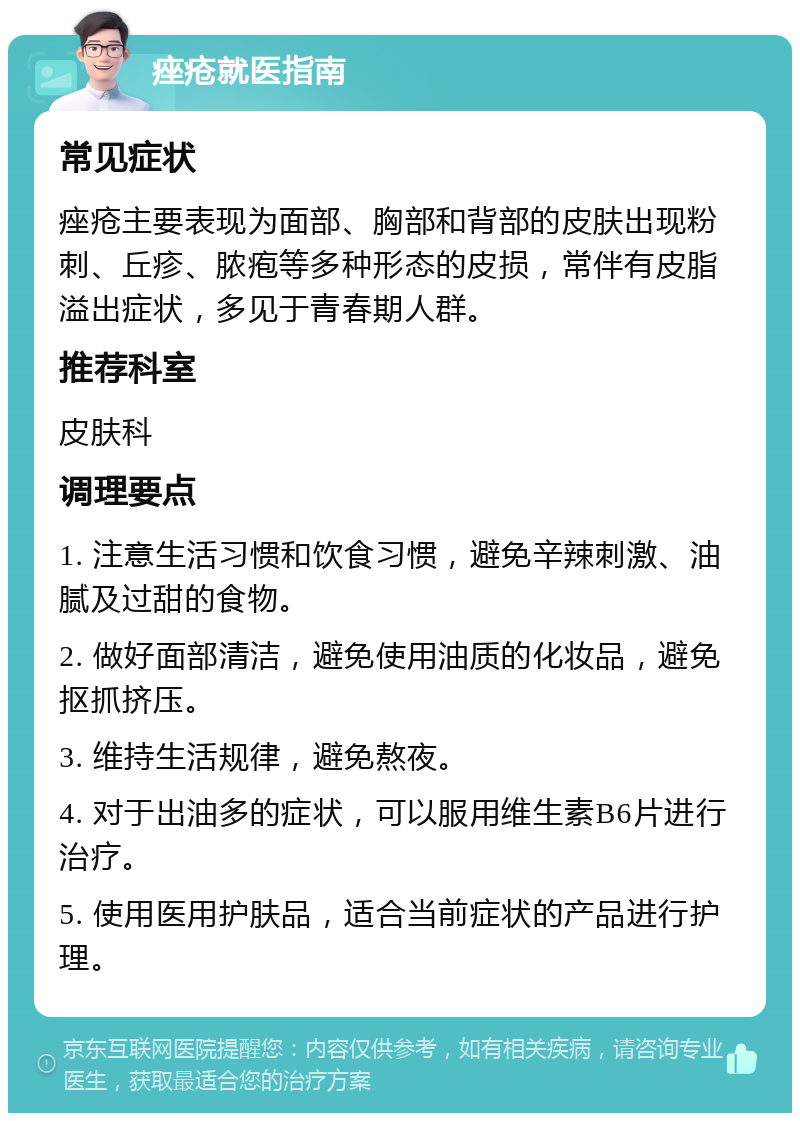 痤疮就医指南 常见症状 痤疮主要表现为面部、胸部和背部的皮肤出现粉刺、丘疹、脓疱等多种形态的皮损，常伴有皮脂溢出症状，多见于青春期人群。 推荐科室 皮肤科 调理要点 1. 注意生活习惯和饮食习惯，避免辛辣刺激、油腻及过甜的食物。 2. 做好面部清洁，避免使用油质的化妆品，避免抠抓挤压。 3. 维持生活规律，避免熬夜。 4. 对于出油多的症状，可以服用维生素B6片进行治疗。 5. 使用医用护肤品，适合当前症状的产品进行护理。