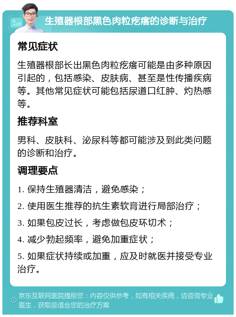 生殖器根部黑色肉粒疙瘩的诊断与治疗 常见症状 生殖器根部长出黑色肉粒疙瘩可能是由多种原因引起的，包括感染、皮肤病、甚至是性传播疾病等。其他常见症状可能包括尿道口红肿、灼热感等。 推荐科室 男科、皮肤科、泌尿科等都可能涉及到此类问题的诊断和治疗。 调理要点 1. 保持生殖器清洁，避免感染； 2. 使用医生推荐的抗生素软膏进行局部治疗； 3. 如果包皮过长，考虑做包皮环切术； 4. 减少勃起频率，避免加重症状； 5. 如果症状持续或加重，应及时就医并接受专业治疗。