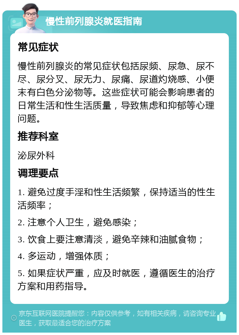 慢性前列腺炎就医指南 常见症状 慢性前列腺炎的常见症状包括尿频、尿急、尿不尽、尿分叉、尿无力、尿痛、尿道灼烧感、小便末有白色分泌物等。这些症状可能会影响患者的日常生活和性生活质量，导致焦虑和抑郁等心理问题。 推荐科室 泌尿外科 调理要点 1. 避免过度手淫和性生活频繁，保持适当的性生活频率； 2. 注意个人卫生，避免感染； 3. 饮食上要注意清淡，避免辛辣和油腻食物； 4. 多运动，增强体质； 5. 如果症状严重，应及时就医，遵循医生的治疗方案和用药指导。