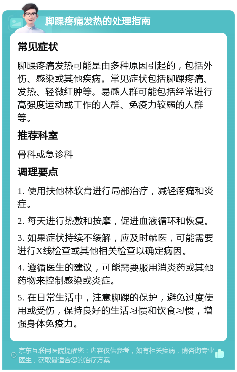 脚踝疼痛发热的处理指南 常见症状 脚踝疼痛发热可能是由多种原因引起的，包括外伤、感染或其他疾病。常见症状包括脚踝疼痛、发热、轻微红肿等。易感人群可能包括经常进行高强度运动或工作的人群、免疫力较弱的人群等。 推荐科室 骨科或急诊科 调理要点 1. 使用扶他林软膏进行局部治疗，减轻疼痛和炎症。 2. 每天进行热敷和按摩，促进血液循环和恢复。 3. 如果症状持续不缓解，应及时就医，可能需要进行X线检查或其他相关检查以确定病因。 4. 遵循医生的建议，可能需要服用消炎药或其他药物来控制感染或炎症。 5. 在日常生活中，注意脚踝的保护，避免过度使用或受伤，保持良好的生活习惯和饮食习惯，增强身体免疫力。