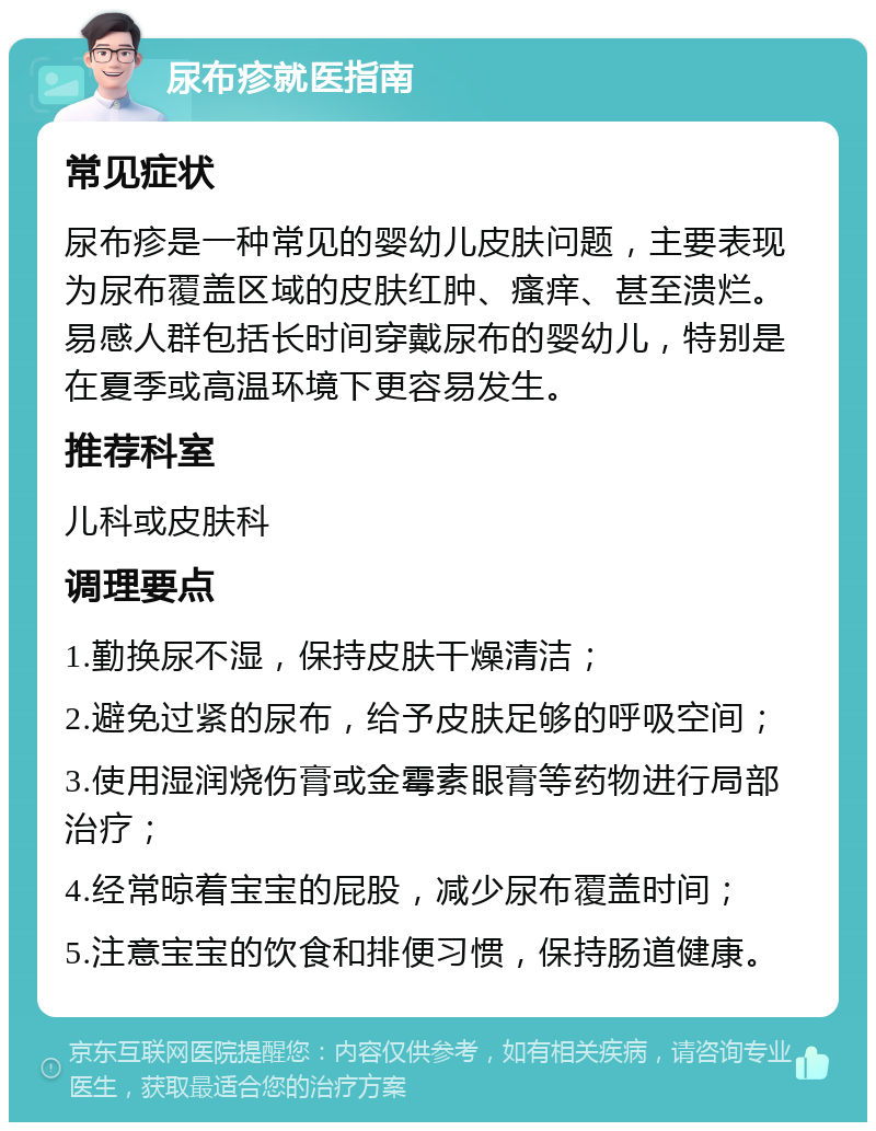 尿布疹就医指南 常见症状 尿布疹是一种常见的婴幼儿皮肤问题，主要表现为尿布覆盖区域的皮肤红肿、瘙痒、甚至溃烂。易感人群包括长时间穿戴尿布的婴幼儿，特别是在夏季或高温环境下更容易发生。 推荐科室 儿科或皮肤科 调理要点 1.勤换尿不湿，保持皮肤干燥清洁； 2.避免过紧的尿布，给予皮肤足够的呼吸空间； 3.使用湿润烧伤膏或金霉素眼膏等药物进行局部治疗； 4.经常晾着宝宝的屁股，减少尿布覆盖时间； 5.注意宝宝的饮食和排便习惯，保持肠道健康。