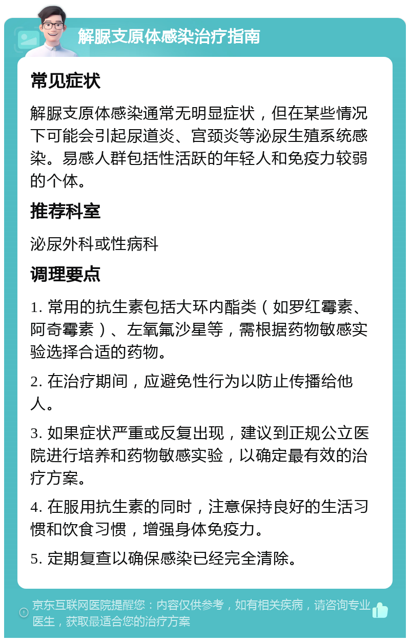 解脲支原体感染治疗指南 常见症状 解脲支原体感染通常无明显症状，但在某些情况下可能会引起尿道炎、宫颈炎等泌尿生殖系统感染。易感人群包括性活跃的年轻人和免疫力较弱的个体。 推荐科室 泌尿外科或性病科 调理要点 1. 常用的抗生素包括大环内酯类（如罗红霉素、阿奇霉素）、左氧氟沙星等，需根据药物敏感实验选择合适的药物。 2. 在治疗期间，应避免性行为以防止传播给他人。 3. 如果症状严重或反复出现，建议到正规公立医院进行培养和药物敏感实验，以确定最有效的治疗方案。 4. 在服用抗生素的同时，注意保持良好的生活习惯和饮食习惯，增强身体免疫力。 5. 定期复查以确保感染已经完全清除。