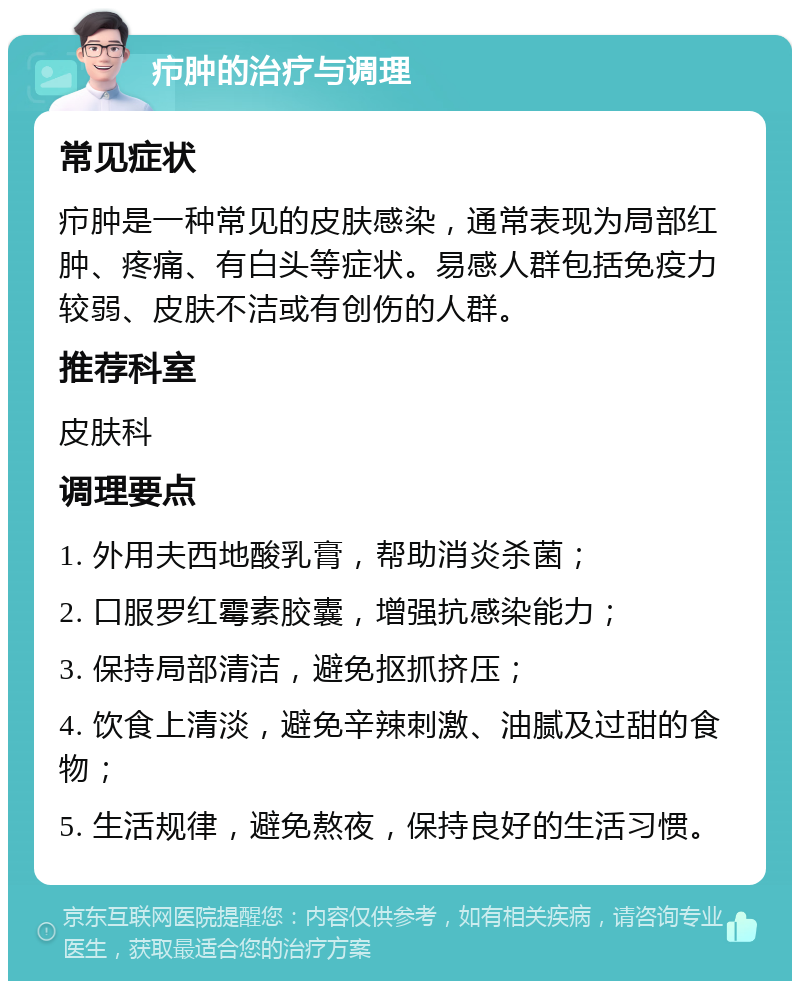 疖肿的治疗与调理 常见症状 疖肿是一种常见的皮肤感染，通常表现为局部红肿、疼痛、有白头等症状。易感人群包括免疫力较弱、皮肤不洁或有创伤的人群。 推荐科室 皮肤科 调理要点 1. 外用夫西地酸乳膏，帮助消炎杀菌； 2. 口服罗红霉素胶囊，增强抗感染能力； 3. 保持局部清洁，避免抠抓挤压； 4. 饮食上清淡，避免辛辣刺激、油腻及过甜的食物； 5. 生活规律，避免熬夜，保持良好的生活习惯。